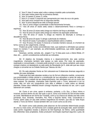 4.° Aos 21 dias (3 vezes sete) volta a cabeça impelido pela curiosidade.
5.° Aos sete meses saem-lhe os primeiros dentes.
6.° Aos 14 meses (2 vezes 7), anda.
7.º Aos 21 (3 vezes 7) exprime seu pensamento por meio da voz e do gesto.
8.° Aos sete anos rompem-lhe os segundos dentes.
9.° Aos 14 anos desperta-se nele a energia sexual.
10.° Aos 21 anos chega à puberdade e está fisicamente formado.
11.° Aos 28 anos (4 vezes sete) cessa o desenvolvimento físico e começa o
espiritual.
12.° Aos 35 anos (5 vezes sete) chega ao máximo de força e atividade.
13.° Aos 42 anos (6 vezes sete) chega ao máximo da aspiração ambiciosa.
14.° Aos 49 anos (7 vezes 7) chega ao máximo de discrição e começa a
decadência física.
15.° Aos 56 anos (8 vezes 7) atinge a plenitude do intelecto.
16.° Aos 63 (9 vezes 7) prevalece a espiritualidade sobre a matéria.
17.° Aos 70 anos (10 vezes 7) inicia-se a inversão mental e sexual, e o homem se
torna, como se diz vulgarmente, criança.
Podem-se juntar muitas concordâncias mais, que explicam a afinidade que parece
haver no número 7; por exemplo, as enfermidades epidêmicas, que estão regidas por
esse número.
Sarampo, varíola, varicela, etc., exigem 7 ou 14 dias para cura; a febre tifóide, 21
dias, etc...., porém consideramos suficientes as indicadas.
62. O objetivo da Iniciação interna é o desenvolvimento dos sete centros
magnéticos, chamados também sete igrejas ou sete anjos. Por meio da aspiração,
respiração e concentração, o Iniciado pode produzir o oco na coluna vertebral, para que a
energia criadora vá desselando os sete selos da Revelação de S. João até que seu corpo
chegue a converter-se na Cidade Santa que "desceu do céu."
63. Os sete planetas frente ao Sol colocaram-se 8 distancias diversas segundo a
rapidez de suas vibrações.
Cada qual dos sete planetas recebe a luz do Sol em diferente medida, consonante
sua proximidade à órbita central e a constituição de sua atmosfera e seres de cada um.
Em harmonia com o estado de seu desenvolvimento, tem afinidade com um ou outro dos
raios solares. Os planetas, chamados Sete Espíritos ante o Trono, absorvem a cor ou
cores, dão um som em congruência com eles e refletem o resto sobre os demais
planetas. Esses raios refletidos levam consigo impulsos da natureza do ser, com o qual
estiveram em contato.
64. Como é em cima, assim é embaixo, portanto, o Eu Sou, o Deus íntimo e
invisível, envolve dentro do seu Ser tudo o que é, como a luz branca do Sol envolve todas
as cores. Manifesta-se em forma de Trindade, como a luz branca se retrata nas três cores
primárias: Azul, Amarelo, Vermelho, Pai, Filho e Espírito Santo, Vida, Consciência e
Forma, sobre cada um dos sete centros magnéticos do homem, que são os "sete Anjos
diante o Trono do Íntimo". Esses também têm cor e som como os de cima.
65. Assim como cada planeta pode absorver do Sol somente determinada porção
de uma ou mais cores, em harmonia com o estado geral da evolução nele, assim também
cada centro magnético recebe e absorve do Sol Espiritual, do Íntimo, certa quantidade
dos diferentes raios projetados. Estes produzem iluminação espiritual segundo o grau de
 