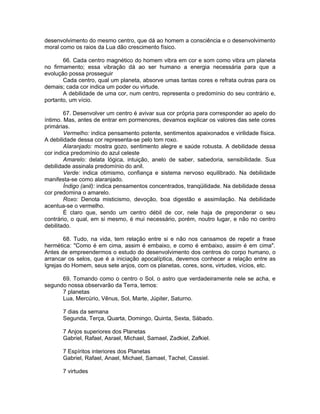 desenvolvimento do mesmo centro, que dá ao homem a consciência e o desenvolvimento
moral como os raios da Lua dão crescimento físico.
66. Cada centro magnético do homem vibra em cor e som como vibra um planeta
no firmamento; essa vibração dá ao ser humano a energia necessária para que a
evolução possa prosseguir
Cada centro, qual um planeta, absorve umas tantas cores e refrata outras para os
demais; cada cor indica um poder ou virtude.
A debilidade de uma cor, num centro, representa o predomínio do seu contrário e,
portanto, um vício.
67. Desenvolver um centro é avivar sua cor própria para corresponder ao apelo do
íntimo. Mas, antes de entrar em pormenores, devamos explicar os valores das sete cores
primárias.
Vermelho: indica pensamento potente, sentimentos apaixonados e virilidade física.
A debilidade dessa cor representa-se pelo tom roxo.
Alaranjado: mostra gozo, sentimento alegre e saúde robusta. A debilidade dessa
cor indica predomínio do azul celeste
Amarelo: delata lógica, intuição, anelo de saber, sabedoria, sensibilidade. Sua
debilidade assinala predomínio do anil.
Verde: indica otimismo, confiança e sistema nervoso equilibrado. Na debilidade
manifesta-se como alaranjado.
Índigo (anil): indica pensamentos concentrados, tranqüilidade. Na debilidade dessa
cor predomina o amarelo.
Roxo: Denota misticismo, devoção, boa digestão e assimilação. Na debilidade
acentua-se o vermelho.
É claro que, sendo um centro débil de cor, nele haja de preponderar o seu
contrário, o qual, em si mesmo, é mui necessário, porém, noutro lugar, e não no centro
debilitado.
68. Tudo, na vida, tem relação entre si e não nos cansamos de repetir a frase
hermética: "Como é em cima, assim é embaixo, e como é embaixo, assim é em cima".
Antes de empreendermos o estudo do desenvolvimento dos centros do corpo humano, o
arrancar os selos, que é a iniciação apocalíptica, devemos conhecer a relação entre as
Igrejas do Homem, seus sete anjos, com os planetas, cores, sons, virtudes, vícios, etc.
69. Tomando como o centro o Sol, o astro que verdadeiramente nele se acha, e
segundo nossa observarão da Terra, temos:
7 planetas
Lua, Mercúrio, Vênus, Sol, Marte, Júpiter, Saturno.
7 dias da semana
Segunda, Terça, Quarta, Domingo, Quinta, Sexta, Sábado.
7 Anjos superiores dos Planetas
Gabriel, Rafael, Asrael, Michael, Samael, Zadkiel, Zafkiel.
7 Espíritos interiores dos Planetas
Gabriel, Rafael, Anael, Michael, Samael, Tachel, Cassiel.
7 virtudes
 