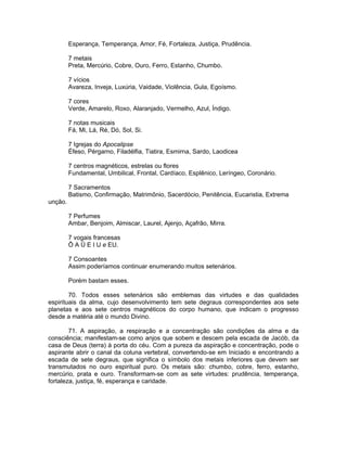 Esperança, Temperança, Amor, Fé, Fortaleza, Justiça, Prudência.
7 metais
Preta, Mercúrio, Cobre, Ouro, Ferro, Estanho, Chumbo.
7 vícios
Avareza, Inveja, Luxúria, Vaidade, Violência, Gula, Egoísmo.
7 cores
Verde, Amarelo, Roxo, Alaranjado, Vermelho, Azul, Índigo.
7 notas musicais
Fá, Mi, Lá, Ré, Dó, Sol, Si.
7 Igrejas do Apocalipse
Éfeso, Pérgarno, Filadélfia, Tiatira, Esmirna, Sardo, Laodicea
7 centros magnéticos, estrelas ou flores
Fundamental, Umbilical, Frontal, Cardíaco, Esplênico, Leríngeo, Coronário.
7 Sacramentos
Batismo, Confirmação, Matrimônio, Sacerdócio, Penitência, Eucaristia, Extrema
unção.
7 Perfumes
Ambar, Benjoim, Almiscar, Laurel, Ajenjo, Açafrão, Mirra.
7 vogais francesas
Ô A Ü E I U e EU.
7 Consoantes
Assim poderíamos continuar enumerando muitos setenários.
Porém bastam esses.
70. Todos esses setenários são emblemas das virtudes e das qualidades
espirituais da alma, cujo desenvolvimento tem sete degraus correspondentes aos sete
planetas e aos sete centros magnéticos do corpo humano, que indicam o progresso
desde a matéria até o mundo Divino.
71. A aspiração, a respiração e a concentração são condições da alma e da
consciência; manifestam-se como anjos que sobem e descem pela escada de Jacób, da
casa de Deus (terra) à porta do céu. Com a pureza da aspiração e concentração, pode o
aspirante abrir o canal da coluna vertebral, convertendo-se em Iniciado e encontrando a
escada de sete degraus, que significa o símbolo dos metais inferiores que devem ser
transmutados no ouro espiritual puro. Os metais são: chumbo, cobre, ferro, estanho,
mercúrio, prata e ouro. Transformam-se com as sete virtudes: prudência, temperança,
fortaleza, justiça, fé, esperança e caridade.
 