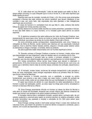 72. S. João disse em sua Revelação: "João às sete Igrejas que estão na Ásia. A
graça esteja convosco e a paz d'Aquele que é e era e há de vir, e dos sete espíritos que
estão diante do trono"
Significa isso que do coração, morada do Cristo, o Eu Sou envia suas emanações
enérgicas e Divinas aos sete centros da coluna vertebral, que devem obedecer à sua
vontade e que, por outro lado, são expressão dos sete planetas e das inteligências
espirituais que os animam.
O corpo do homem é o verdadeiro livro de que fala S. João, embora não tenha
folhas de papel nem linhas escritas com tinta.
Dentro desse livro humano estão escritas as coisas presentes, passadas e futuras.
O livro dos Sete selos é o corpo humano, e é o Iniciado quem deve abri-lo na coluna
espinhal.
73. A abertura sucessiva dos selos efetua-se por meio da Energia Criadora, que,
pressionando do sacro para cima, forma um túnel ou canal na coluna vertebral de nosso
templo individual, que possui as portas do mundo desde o físico até o Divino.
As cinco primeiras portas correspondem, respectivamente, aos cinco Tatwas ou
vibrações da Alma do Mundo, sendo centros dos mesmos em sua expressão individual
orgânica. Com o domínio interior desses centros, adquire o Iniciado poder exterior sobre
os elementos e chega a manejar, à vontade, todos os poderes.
Os dois superiores estão relacionados com os mundos espiritual e divino.
74. Quando começa a Energia Criadora a premer no homem, irradia vários raios
que descarregam em seu organismo; cada um desses raios é um atributo do Eu Sou.
Quando pressiona o primeiro selo ou centro, o primeiro atingido é o sistema
simpático, que nos dá a determinação de realizar o que pensamos no mundo objetivo.
Em nossa consciência íntima temos duas forças que elevam e destroem o
pensamento. O Eu Sou envia-nos as correntes de energia em forma de cor, som e luz, ao
passo que o demônio interno trata de encher essas correntes de confusão, desarmonia e
fumaça.
75. O Iniciado, muitas vezes, enche-se de energia excepcional e não percebe a
fonte de suas inspirações; essa energia inspiradora deve-a ao primeiro Raio do Íntimo,
que forma a Alma da Natureza.
Dessa maneira, o Iniciado acumula, com a castidade, a energia no centro
fundamental, que arranca o seu selo e logra, por esse motivo, o poder da vontade da
Alma do mundo; então, pode ver as coisas antes de sua manifestação no mundo físico.
O vapor que emana do sêmen é o que descobre os selos apocalípticos e dá ao
homem o poder de realização; porém, se esse vapor se dirige para a terra, encadeará o
homem à natureza infernal ou inferior.
76. Essa Energia ascendente infunde no homem os ideais da Alma do Mundo e
nele abre os canais da Divindade, limpando seu mundo interno dos átomos criadores da
ilusão que moram nos sentidos e só assim poderá conhecer EU SOU.
A Iniciação interna dota o verdadeiro Iniciado, quando abre o primeiro selo, de um
cérebro poderoso e sensível para captar os ensinos escritos no sistema simpático; então
já pode reconstituir seu passado e receber a atividade do Eu S0U para salvar seus
átomos e os demais.
Essa Energia outorga saúde e bem-estar porque limpa o corpo dos resíduos da
natureza morta, que tratam de penetrar no canal do sêmen e evaporar o conteúdo, para o
exterior, em nuvens de depressão e mal-estar.
 