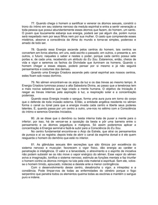 77. Quando chega o homem a santificar e venerar os átomos sexuais, constrói o
trono do íntimo em seu sistema nervoso da medula espinhal e entra a sentir veneração a
toda pessoa que possui abundantemente esses átomos que fazem, do homem, um santo.
O jovem que loucamente esbanja sua energia, poderá ser pai algum dia, porém nunca
será respeitado nem por seus filhos nem por sua mulher. O casto que compreende esses
mistérios, absorve a consciência da Alma do mundo e torna-se simples, poderoso e
amado de todo ser.
78. Quando essa Energia ascende pelos centros do homem, tais centros se
convertem em livros abertos; em uns, está escrito o passado; em outros, o presente e, em
outros, o futuro; naqueles o saber e nestes o poder, porque cada centro possui sete
portas e, de cada uma, recebendo um atributo do Eu Sou. Estaremos, então, cheios de
vida e vigor e seremos os fachos da Divindade que iluminam os homens. Quando o
homem chegar a essas etapas, poderá pensar por si mesmo e já não seguirá
pensamentos e costumes dos demais.
Quando uma Energia Criadora ascende pelo canal espinhal aos nossos centros,
estes ficam sob nosso domínio.
79. No sêmen encontram-se os anjos da luz e os das trevas ao mesmo tempo. A
Energia Criadora luminosa possui a alta Sabedoria Divina, ao passo que a tenebrosa tem
a mais nociva sabedoria que haja criado a mente humana. O objetivo da Iniciação é
rasgar as trevas internas pela aspiração à luz, a respiração solar e a concentração
poderosa.
Quando essa Energia invade o sangue, forma uma aura pura em torno do corpo
que o defende de toda invasão externa. Então, a entidade angélica residente no sêmen
forma o canal ou túnel para que a energia invada cada centro e liberte seus poderes
latentes. E, quando passa por um centro a outro, une-nos no sétimo com a Consciência
do íntimo e seremos Grandes Iniciados.
80. Já se disse que o demônio ou besta interna trata de puxar a mente para o
inferior; por isso, há de vencer-se a oposição da besta e pôr uma barreira entre o
pensamento e os átomos pegadiços e malignos. Só assim poderemos aplicar a
concentração à Energia seminal e fazê-la subir para a Consciência do Eu Sou.
No centro fundamental encontra-se o Anjo da Estrela, que atrai os pensamentos
de pureza e aí os registra; depois trata de abrir o canal da espinha dorsal e é ele quem
resguarda o homem do demônio que está no interior.
81. As glândulas sexuais têm secreções que são tônicos por excelência do
sistema nervoso e muscular; favorecem o vigor físico, dão energia ao caráter e
penetração à inteligência. O valor e a tenacidade, o atrevimento e o espírito de iniciativa
não podem subsistir se os não move o vapor enérgico do sêmen. Esse vapor do sêmen
aviva a imaginação, tonifica o sistema nervoso, estimula as funções mentais e faz triunfar
o homem contra os átomos inimigos na luta pela vida material e espiritual. Sem ele, volve-
se o homem tímido, apoucado, indeciso e desiste ante a menor contingência.
Com o desenvolvimento desse centro, desabrocha o vigor, a intrepidez e a
constância. Pode limpar-nos de todas as enfermidades do cérebro porque o fogo
serpentino que penetra todos os elementos queima todas as escórias e mantém o sangue
puro e indene.
 