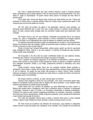 82. Com o desenvolvimento dos sete centros internos, pode o Iniciado adquirir
toda a Sabedoria que já antes lograra e não se reencarnará inconscientemente. Por isso,
disse S. João no Apocalipse: "A quem vencer farei coluna no templo de meu Deus e
jamais sairá".
Para obter isso, temos de elevar essa chama que está dentro de nós. Temos de
acender os vários sóis e, quando brilhem todos em nosso corpo, poderemos sentir o Sol
Invisível que nos livra da ilusão do mundo.
83. Por meio da pureza, do jejum e da aspiração, absorve nova energia, um
alimento muito diferente que o nutre. Por isso, muitos santos e o próprio Cristo puderam
jejuar 40 dias, porque essa energia abre os condutos nasais para que absorvam nova
nutrição.
84. Assim como o sol, em seu sistema, manifesta sua energia que é, ao mesmo
tempo, luz, calor e magnetismo, assim também o íntimo manifesta sua energia criadora
em nós, em fogo, luz e magnetismo por meio do sêmen no sistema nervoso central.
Os átomos seminais encerram todas as sabedorias do mundo e nos acompanham
desde os primeiros dias da Criação. Neles se encontra toda a história e são eles os que
iniciam o homem no seu mundo interno
Pode o homem ser iniciado fisicamente, várias vezes; porém se não for aprovado
pela Inteligência Solar interna e se não adquirir a Grande Consciência para sempre,
inúteis serão suas iniciações.
85. Enquanto o Eu Sou não se puder manifestar dentro do seu sistema central,
composto dos centros, nunca poderemos chegar à suprema Verdade.
Com a prática do sistema yoguístico e do Sermão da Montanha, nossos centros
abrem suas portas ou seus selos à dita energia em todos os planos e reagem conforme
sua voltagem aumente. Então, e só então, poderemos dominar a Natureza com seus
elementos.
Cada Iniciado, nesse estado, deve ser um receptor potente desse energia e,
sobretudo, deve temer o poder terrível dos seus pensamentos, porque essa prática geral
é, em si mesma, um poder de que antes não possuía a menor notícia. Seus mundos
internos começam a manifestar-se através do corpo físico e o poder do íntimo converte-se
em bênção para a humanidade.
86. Esses centros, ou flores, ou selo, devam girar no homem.
Quanto mais progride a alma em sua evolução, com mais movimento giram eles.
Neles se manifesta a alma porque são os órgãos dos seus sentidos, e sua rotação indica
estarem percebendo as coisas supra-sensíveis.
Cada centro tem um número de pétalas, ou raios diferentes do outro; assim, o
Básico tem quatro raios; o Esplênico, seis; dez o Umbilical; doze o Cardíaco, e dezesseis
o Laríngeo; noventa e seis o Frontal, e o Coronário novecentos e setenta ondulações.
Todavia, em cada um dos centros magnéticos trabalham ou andulam, somente, a metade
dos raios que foram obsequiados, desde longínquo passado, como presente da Natureza
e sem direta intervenção do homem.
Por meio da Iniciação interna deve e pode o homem fazer girar a outra metade
inerte e, desse modo findará por fazer-se todo o centro luminoso como um sol.
87. Nos livros de ocultismo há milhares de exercícios, cujo objetivo é despertar
esses centros e para tal podem ser utilizados; mas, também, há o perigo de converter-se
 