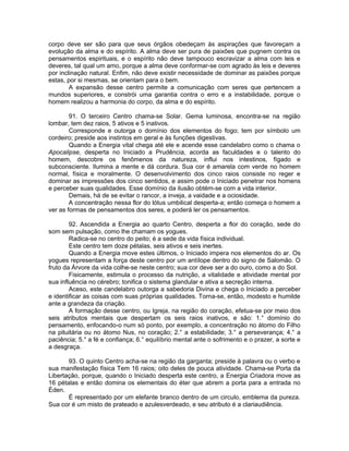 corpo deve ser são para que seus órgãos obedeçam às aspirações que favoreçam a
evolução da alma e do espírito. A alma deve ser pura de paixões que pugnem contra os
pensamentos espirituais, e o espírito não deve tampouco escravizar a alma com leis e
deveres, tal qual um amo, porque a alma deve conformar-se com agrado às leis e deveres
por inclinação natural. Enfim, não deve existir necessidade de dominar as paixões porque
estas, por si mesmas, se orientam para o bem.
A expansão desse centro permite a comunicação com seres que pertencem a
mundos superiores, e constrói uma garantia contra o erro e a instabilidade, porque o
homem realizou a harmonia do corpo, da alma e do espírito.
91. O terceiro Centro chama-se Solar. Gema luminosa, encontra-se na região
lombar, tem dez raios, 5 ativos e 5 inativos.
Corresponde e outorga o domínio dos elementos do fogo; tem por símbolo um
cordeiro; preside aos instintos em geral e às funções digestivas.
Quando a Energia vital chega até ele e acende esse candelabro como o chama o
Apocalipse, desperta no Iniciado a Prudência, acorda as faculdades e o talento do
homem, descobre os fenômenos da natureza, influi nos intestinos, fígado e
subconsciente. Ilumina a mente e dá cordura. Sua cor é amarela com verde no homem
normal, física e moralmente. O desenvolvimento dos cinco raios consiste no reger e
dominar as impressões dos cinco sentidos, e assim pode o Iniciado penetrar nos homens
e perceber suas qualidades. Esse domínio da ilusão obtém-se com a vida interior.
Demais, há de se evitar o rancor, a inveja, a vaidade e a ociosidade.
A concentração nessa flor do lótus umbilical desperta-a; então começa o homem a
ver as formas de pensamentos dos seres, e poderá ler os pensamentos.
92. Ascendida a Energia ao quarto Centro, desperta a flor do coração, sede do
som sem pulsação, como lhe chamam os yogues.
Radica-se no centro do peito; é a sede da vida física individual.
Este centro tem doze pétalas, seis ativos e seis inertes.
Quando a Energia move estes últimos, o Iniciado impera nos elementos do ar. Os
yogues representam a força deste centro por um antílope dentro do signo de Salomão. O
fruto da Árvore da vida colhe-se neste centro; sua cor deve ser a do ouro, como a do Sol.
Fisicamente, estimula o processo da nutrição, a vitalidade e atividade mental por
sua influência no cérebro; tonifica o sistema glandular e ativa a secreção interna.
Aceso, este candelabro outorga a sabedoria Divina e chega o Iniciado a perceber
e identificar as coisas com suas próprias qualidades. Torna-se, então, modesto e humilde
ante a grandeza da criação.
A formação desse centro, ou Igreja, na região do coração, efetua-se por meio dos
seis atributos mentais que despertam os seis raios inativos, e são: 1.° domínio do
pensamento, enfocando-o num só ponto, por exemplo, a concentração no átomo do Filho
na pituitária ou no átomo Nus, no coração; 2.° a estabilidade; 3.° a perseverança; 4.° a
paciência; 5.° a fé e confiança; 6.° equilíbrio mental ante o sofrimento e o prazer, a sorte e
a desgraça.
93. O quinto Centro acha-se na região da garganta; preside à palavra ou o verbo e
sua manifestação física Tem 16 raios; oito deles de pouca atividade. Chama-se Porta da
Libertação, porque, quando o Iniciado desperta este centro, a Energia Criadora move as
16 pétalas e então domina os elementais do éter que abrem a porta para a entrada no
Éden.
É representado por um elefante branco dentro de um circulo, emblema da pureza.
Sua cor é um misto de prateado e azulesverdeado, e seu atributo é a clariaudiência.
 