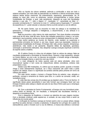 Influi no líquido da coluna vertebral, estimula a combustão e atua em todo o
sistema simpático; por meio dele se descobrirão os mistérios e ciência encerrados nesse
sistema desde tempo imemorial. Dá entendimento, esperança, generosidade. As 16
pétalas ou raios são, como os anteriores, centros correspondentes a outras tantas
modalidades da Energia, a qual, nele penetrando, desperta as suas oito faculdades
latentes e que são: 1.°, ódio o ilógico; 2.°, resolução; 3.°, veracidade ao falar; 4.°,
proceder corretamente; 5.°, harmonia no viver; 6.°, esforço para a Superação; 7.º, proceito
da experiência; 8.°, poder estudar a natureza interna ouvindo sempre a voz do silêncio
94. No sexto Centro, que se encontra no meio da cabeça e se manifesta no
entrecenho, a Energia desperta a Inteligência, o discernimento, e seu atributo é a
Clarividência.
Nele se encontra o olho interno da visão espiritual. Tem duas divisões compostas
cada qual de 48 raios; total 96 raios. Numa das metades predomina o róseo e, na outra,
sobressai o azul purpúreo; ambas as cores correspondem à vitalidade dessa flor ou roda.
Esse centro pertence ao mundo do Espírito, onde residem os superiores e
permanentes princípios do homem e, por isso, requer, para sua expressão, maiores e
selecionadas modalidades de Energia. A Energia vital, nele, produz respeito, temperança,
abstinência; nele reside o ser pensante; desperta idéias de dignidade, grandeza,
veneração e sentimentos delicados. Seu despertar outorga evolução espiritual e domínio
do espirito sobre a matéria.
95. O sétimo Centro é o lótus de mil pétalas. Está no vértice da cabeça. Nele se
manifesta amplamente a Divindade do Homem-Deus. Quando o fogo serpentino, situado
no Centro Básico, se une a ele, no decurso da evolução, o Iniciado atinge a libertação,
objetivo da Iniciação interna, e será Uno com seu Intimo.
É o mais refulgente de todos quando está em plena atividade, vibra com
inconcebível rapidez e tem cores de indescritíveis efeitos cromáticos, embora nele
prepondere o roxo.
Dadas suas 960 irradiações, é o último que se atualiza; porém, quando o Iniciado
chega a esse adiantamento espiritual, vai o lótus crescendo até cobrir toda a parte
superior da cabeça. Esse é o significado da auréola colorida pelos pintores em torno da
cabeça dos santos.
Por este centro recebe o homem a Energia Divina do exterior; mas, atingida a
perfeição, começa a emaná-la do interior para fora, e o centro se converte, então, em
verdadeira coroa.
S. João fala das coroas dos 24 anciães que as depõem ante o Trono do Senhor. O
significado desse passo apocalíptico é que todo homem que conseguiu fazer sair sua
Energia Criadora pela cabeça a depõe aos pés do seu Deus Íntimo para que a empregue
em sua obra.
96. Com a atividade do Centro Fundamental, a Energia com seu formidável poder,
vivifica todos os demais; dá, em resultado, o transporte das faculdades internas, e
desperta a consciência física.
Com o despertar do Esplênico, o homem se relembra de suas viagens mentais.
Com a atividade umbilical, pode separar-se, à vontade, do seu corpo físico e sentir as
influências do mundo astral.
A vivificação do Cardíaco outorga ao homem sentir a dor e o prazer alheio; deseja
sacrificar-se pelos demais e recebe a sabedoria. O despertar do Laríngeo dá o poder da
clariaudiência; pode o Iniciado ouvir a voz do Silêncio, a música das esferas e conversar
 