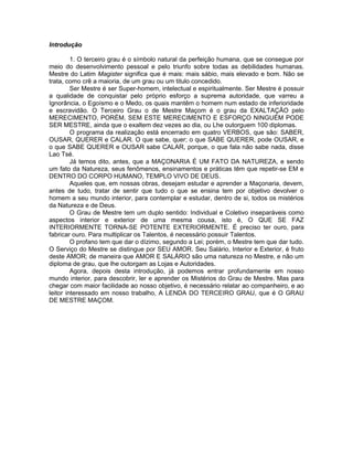 Introdução
1. O terceiro grau é o símbolo natural da perfeição humana, que se consegue por
meio do desenvolvimento pessoal e pelo triunfo sobre todas as debilidades humanas.
Mestre do Latim Magister significa que é mais: mais sábio, mais elevado e bom. Não se
trata, como crê a maioria, de um grau ou um titulo concedido.
Ser Mestre é ser Super-homem, intelectual e espiritualmente. Ser Mestre é possuir
a qualidade de conquistar pelo próprio esforço a suprema autoridade, que varreu a
Ignorância, o Egoísmo e o Medo, os quais mantêm o homem num estado de inferioridade
e escravidão. O Terceiro Grau o de Mestre Maçom é o grau da EXALTAÇÃO pelo
MERECIMENTO, PORÉM, SEM ESTE MERECIMENTO E ESFORÇO NINGUÉM PODE
SER MESTRE, ainda que o exaltem dez vezes ao dia, ou Lhe outorguem 100 diplomas.
O programa da realização está encerrado em quatro VERBOS, que são: SABER,
OUSAR, QUERER e CALAR. O que sabe, quer; o que SABE QUERER, pode OUSAR, e
o que SABE QUERER e OUSAR sabe CALAR, porque, o que fala não sabe nada, disse
Lao Tsé.
Já temos dito, antes, que a MAÇONARIA É UM FATO DA NATUREZA, e sendo
um fato da Natureza, seus fenômenos, ensinamentos e práticas têm que repetir-se EM e
DENTRO DO CORPO HUMANO, TEMPLO VIVO DE DEUS.
Aqueles que, em nossas obras, desejam estudar e aprender a Maçonaria, devem,
antes de tudo, tratar de sentir que tudo o que se ensina tem por objetivo devolver o
homem a seu mundo interior, para contemplar e estudar, dentro de si, todos os mistérios
da Natureza e de Deus.
O Grau de Mestre tem um duplo sentido: Individual e Coletivo inseparáveis como
aspectos interior e exterior de uma mesma cousa, isto é, O QUE SE FAZ
INTERIORMENTE TORNA-SE POTENTE EXTERIORMENTE. É preciso ter ouro, para
fabricar ouro. Para multiplicar os Talentos, é necessário possuir Talentos.
O profano tem que dar o dízimo, segundo a Lei; porém, o Mestre tem que dar tudo.
O Serviço do Mestre se distingue por SEU AMOR. Seu Salário, Interior e Exterior, é fruto
deste AMOR; de maneira que AMOR E SALÁRIO são uma natureza no Mestre, e não um
diploma de grau, que lhe outorgam as Lojas e Autoridades.
Agora, depois desta introdução, já podemos entrar profundamente em nosso
mundo interior, para descobrir, ler e aprender os Mistérios do Grau de Mestre. Mas para
chegar com maior facilidade ao nosso objetivo, é necessário relatar ao companheiro, e ao
leitor interessado em nosso trabalho, A LENDA DO TERCEIRO GRAU, que é O GRAU
DE MESTRE MAÇOM.
 