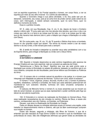 com os espíritos superiores. O do Frontal capacita o homem, em corpo físico, a ver os
espíritos por meio do seu olho invisível. 12 o centro da clarividência.
Quando o Coronário chega à sua plena atividade, o Eu Sou pode sair por ali,
deixando, consciente, seu corpo, pois já se acha livre da prisão carnal; pode volver-se ao
corpo, sem interrupção, e estará sempre consciente, quer no sono físico, quer no
definitivo momento da morte.
Esse é o perfeito Iniciado.
97. S. João, em sua Revelação, Cap. X, vrs. 6, diz, depois de haver o Cordeiro
aberto o último selo: "E jurou pelo que vive nos séculos dos séculos, que criou o céu e as
coisas que nele há, e a terra e as coisas que há nela, e o mar e as coisas que há nele,
que já não haveria mais demora (isto é, para o Adepto que chegou à libertação e à união
com Deus).
98. Em outra parte, cap. XI, vrs. 15, diz "E quando o Sétimo Anjo tocou a trombeta,
houve no céu grandes vozes que diziam: "Os reinos do mundo vieram a ser de nosso
Senhor e do seu Cristo, e Ele reinará para todo o sempre".
99. A tarefa do Iniciado é despertar ou acender seus sete candelabros com a luz
do Espirito Divino, para chegar à libertação ou União com o Deus Íntimo.
CAPÍTULO V
O OCTARIO E A UNIDADE
100. Quando o Iniciado desenvolve os sete centros magnéticos pelo ascenso da
Energia Criadora em seu tubo espinhal, nele se cumprem as palavras de Cristo:
"Aproximou-se o Reino de Deus". Significa isso que ele está pronto para a
libertação que conduz à Divindade no estado de potência, baseado no sacrifício que é um
novo sistema, composto de oito faculdades, para tornar efetiva sua Divindade ou Potência
do Amor.
101. O número oito é o símbolo natural do equilíbrio e da justiça; é o número que
interpreta com fidelidade as palavras de Hermes: "Como é em cima, assim é embaixo".
O número 7 inicia, organiza, produz, fecunda, triunfa e cria; o número 8 preserva,
equilibra, estabelece, conforta e consolida; de modo que cada setenário potencial tem de
manifestar-se num octonário vibrante, luminoso em raios circulares compostos e
equilibrados.
O caduceu de Mercúrio forma o número 8, ou duas serpentes que se movem ao
lado do canal medular, ao passo que as asas representam o poder conferido pelo fogo ao
elevar-se aos planos superiores.
102. O Octonário é o número da realização da Divindade no Homem-Deus. Para
essa realização necessitamos de oito virtudes ou centros, Plenos de Deus, e esses oito
centros, correspondem aos oito Cabiras, os Grandes, os Poderosos
Deuses, cuja obra é a Realização da Divindade na Criação.
Cada um desses deuses ou energias atômicas ocupa no homem uma região, onde
trabalha no desenvolvimento interno e externo, até que as Bem aventuranças cumpram
sua missão no homem.
Esses oito deuses, segundo a mitologia, são filhos de Vulcano, o que dá a
entender que são nascidos do Fogo Divino Criador no homem e que se manifestam nas
profundezas do corpo. São oito inteligências atômicas que geram todas as atividades da
 