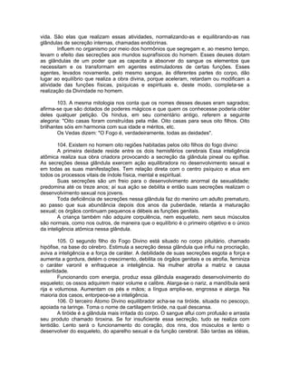 vida. São elas que realizam essas atividades, normalizando-as e equilibrando-as nas
glândulas de secreção internas, chamadas endócrinas.
Influem no organismo por meio dos hormônios que segregam e, ao mesmo tempo,
levam o efeito das secreções aos mundos suprafísicos do homem. Esses deuses dotam
as glândulas de um poder que as capacita a absorver do sangue os elementos que
necessitam e os transformam em agentes estimuladores de certas funções. Esses
agentes, levados novamente, pelo mesmo sangue, às diferentes partes do corpo, dão
lugar ao equilíbrio que realiza a obra divina, porque aceleram, retardam ou modificam a
atividade das funções físicas, psíquicas e espirituais e, deste modo, completa-se a
realização da Divindade no homem.
103. A mesma mitologia nos conta que os nomes desses deuses eram sagrados;
afirma-se que são dotados de poderes mágicos e que quem os conhecesse poderia obter
deles qualquer petição. Os hindus, em seu comentário antigo, referem a seguinte
alegoria: "Oito casas foram construídas pela mãe. Oito casas para seus oito filhos. Oito
brilhantes sóis em harmonia com sua idade e méritos, etc.
Os Vedas dizem: "O Fogo é, verdadeiramente, todas as deidades".
104. Existem no homem oito regiões habitadas pelos oito filhos do fogo divino:
A primeira deidade reside entre os dois hemisférios cerebrais Essa inteligência
atômica realiza sua obra criadora provocando a secreção da glândula pineal ou epífise.
As secreções dessa glândula exercem ação equilibradora no desenvolvimento sexual e
em todas as suas manifestações. Tem relação direta com o centro psíquico e atua em
todos os processos vitais de índole física, mental e espiritual.
Suas secreções são um freio para o desenvolvimento anormal da sexualidade;
predomina até os treze anos; aí sua ação se debilita e então suas secreções realizam o
desenvolvimento sexual nos jovens.
Toda deficiência de secreções nessa glândula faz do menino um adulto prematuro,
ao passo que sua abundância depois dos anos da puberdade, retarda a maturação
sexual; os órgãos continuam pequenos e débeis as funções genitais.
A criança também não adquire corpulência, nem esqueleto, nem seus músculos
são normais, como nos outros, de maneira que o equilíbrio é o primeiro objetivo e o único
da inteligência atômica nessa glândula.
105. O segundo filho do Fogo Divino está situado no corpo pituitário, chamado
hipófise, na base do cérebro. Estimula a secreção dessa glândula que influi na procriação,
aviva a inteligência e a força de caráter. A debilidade de suas secreções esgota a força e
aumenta a gordura, detém o crescimento, debilita os órgãos genitais e os atrofia, feminiza
o caráter varonil e enfraquece a inteligência. Na mulher atrofia a matriz e causa
esterilidade.
Funcionando com energia, produz essa glândula exagerado desenvolvimento do
esqueleto; os ossos adquirem maior volume e calibre. Alarga-se o nariz, a mandíbula será
rija e volumosa. Aumentam os pés e mãos; a língua amplia-se, engrossa e alarga. Na
maioria dos casos, entorpece-se a inteligência.
106. O terceiro Átomo Divino equilibrador acha-se na tiróide, situada no pescoço,
apoiada na laringe. Toma o nome de cartilagem tiróide, na qual descansa.
A tiróide é a glândula mais irritada do corpo. O sangue aflui com profusão e arrasta
seu produto chamado tiroxina. Se for insuficiente essa secreção, tudo se realiza com
lentidão. Lento será o funcionamento do coração, dos rins, dos músculos e lento o
desenvolver do esqueleto, do aparelho sexual e da função cerebral. São tardas as idéias,
 