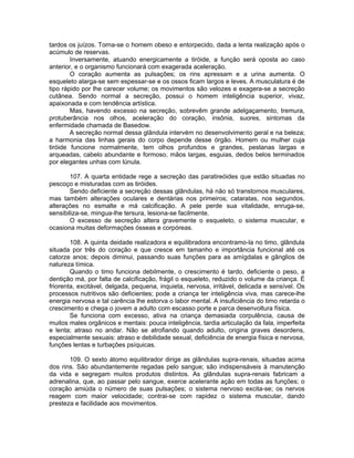 tardos os juízos. Torna-se o homem obeso e entorpecido, dada a lenta realização após o
acúmulo de reservas.
Inversamente, atuando energicamente a tiróide, a função será oposta ao caso
anterior, e o organismo funcionará com exagerada aceleração.
O coração aumenta as pulsações; os rins apressam e a urina aumenta. O
esqueleto alarga-se sem espessar-se e os ossos ficam largos e leves. A musculatura é de
tipo rápido por lhe carecer volume; os movimentos são velozes e exagera-se a secreção
cutânea. Sendo normal a secreção, possui o homem inteligência superior, vivaz,
apaixonada e com tendência artística.
Mas, havendo excesso na secreção, sobrevêm grande adelgaçamento, tremura,
protuberância nos olhos, aceleração do coração, insônia, suores, sintomas da
enfermidade chamada de Basedow.
A secreção normal dessa glândula intervém no desenvolvimento geral e na beleza;
a harmonia das linhas gerais do corpo depende desse órgão. Homem ou mulher cuja
tiróide funcione normalmente, tem olhos profundos e grandes, pestanas largas e
arqueadas, cabelo abundante e formoso, mãos largas, esguias, dedos belos terminados
por elegantes unhas com lúnula.
107. A quarta entidade rege a secreção das paratireóides que estão situadas no
pescoço e misturadas com as tiróides.
Sendo deficiente a secreção dessas glândulas, há não só transtornos musculares,
mas também alterações oculares e dentárias nos primeiros; cataratas, nos segundos,
alterações no esmalte e má calcificação. A pele perde sua vitalidade, enruga-se,
sensibiliza-se, mingua-lhe tersura, lesiona-se facilmente.
O excesso de secreção altera gravemente o esqueleto, o sistema muscular, e
ocasiona muitas deformações ósseas e corpóreas.
108. A quinta deidade realizadora e equilibradora encontramo-la no timo, glândula
situada por três do coração e que cresce em tamanho e importância funcional até os
catorze anos; depois diminui, passando suas funções para as amígdalas e gânglios de
natureza tímica.
Quando o timo funciona debilmente, o crescimento é tardo, deficiente o peso, a
dentição má, por falta de calcificação, frágil o esqueleto, reduzido o volume da criança. É
friorenta, excitável, delgada, pequena, inquieta, nervosa, irritável, delicada e sensível. Os
processos nutritivos são deficientes; pode a criança ter inteligência viva, mas carece-lhe
energia nervosa e tal carência lhe estorva o labor mental. A insuficiência do timo retarda o
crescimento e chega o jovem a adulto com escasso porte e parca desenvoltura física.
Se funciona com excesso, ativa na criança demasiada corpulência, causa de
muitos males orgânicos e mentais: pouca inteligência, tardia articulação da fala, imperfeita
e lenta; atraso no andar. Não se atrofiando quando adulto, origina graves desordens,
especialmente sexuais: atraso e debilidade sexual, deficiência de energia física e nervosa,
funções lentas e turbações psíquicas.
109. O sexto átomo equilibrador dirige as glândulas supra-renais, situadas acima
dos rins. São abundantemente regadas pelo sangue; são indispensáveis à manutenção
da vida e segregam muitos produtos distintos. As glândulas supra-renais fabricam a
adrenalina, que, ao passar pelo sangue, exerce acelerante ação em todas as funções; o
coração amiúda o número de suas pulsações; o sistema nervoso excita-se; os nervos
reagem com maior velocidade; contrai-se com rapidez o sistema muscular, dando
presteza e facilidade aos movimentos.
 