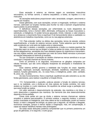 Essa secreção é externa; as internas regem os caracteres masculinos
secundários, ou formas varonis, o sistema esquelético, a barba, os bigodes e a voz
masculina.
As secreções testiculares proporcionam valor, tenacidade, coragem, atrevimento e
espírito de iniciativa.
Essas glândulas, com suas secreções, avivam a imaginação, tonificam o sistema
nervoso, estimulam as funções mentais para triunfar na vida e exercem singularíssimas
repercussões na personalidade.
A deficiência dessas secreções, por enfermidade ou muito desperdício de
espermatozóides, torna o homem débil, afeminado, enfraquece as forças musculares e,
sobretudo, a inteligência. O caráter torna-se apoucado, tímido, indeciso; o valor empana-
se e atrasa-se o crescimento físico e espiritual. É de transcendente relevo a castidade e a
abstinência em trabalhos importantes, como se viu nas páginas anteriores.
112. Pata entender melhor os efeitos das secreções, temos de estudar, embora
superficialmente, a função do sistema nervoso central. Todos sabemos que tal sistema
está constituído por uma série de órgãos entre si relacionados.
São eles: o cérebro, o cerebelo, a protuberância, o bulbo e a medula espinhal. De
todos eles saem os nervos que se dirigem a todas as partes do corpo, como finas malhas
de fios delgadíssimos, sensações dos mais afastado lugares do organismos e transmitem-
nas aos órgãos centrais, que respondem por meio de outros filetes nervosos e provocam
as reações adequadas ao estímulo já recebido.
Os que conduzem a sensação ao cérebro chamam-se nervos sensitivos e os que
conduzem a resposta chamam-se nervos motores.
Entre os primeiros e os segundos, encontram-se os gânglios compostos por
células nervosas, que são como estações receptoras de sensações e irradiadoras de
respostas.
Esse sistema perfeito governa a totalidade das funções do corpo: digestão,
circulação, respiração, excreção, reprodução, atividade, resistência, crescimento, peso,
estatura, funções glandulares, etc., no corpo físico, e inteligência, poder, valor, caridade,
fé, amor, etc., na alma.
Os dois funcionamentos, físico e espiritual, equilibram-se pelo octonário ou as oito
fontes glandulares, para realizar e equilibrar a Criação Divina.
113. Compreendido o supradito, pode-se estudar a função do sistema nervoso,
que é, na realidade, una e divide-se em dois setores de função contrária. Um setor
acelera as funções e o outro retarda-as. Do equilíbrio de ambas surge a perfeição com
que essa função se realiza.
Um setor estimula o desenvolvimento da extensão, dos membros e do tórax; o
outro desenvolve a espessura dos membros. Da harmonia dos dois desenvolvimentos
depende a forma perfeita.
Essas duas partes em que se divide o sistema nervoso chamam-se: sistema
simpático e sistema para-simpático. O primeiro acelera, o segundo modera; o primeiro
produz vivacidade na inteligência, pois mais célere se faz a cerebração; porém ao mesmo
tempo, é maior o desgaste de energia, ao passo que o segundo, ao retardar o desgaste,
economiza energias, porque é menos rápida a imaginação; mas, em compensação, é
capaz de realizar trabalhos mentais mais prolongados.
De todas essas deduções podemos compreender que no primeiro predomina um
grupo de glândulas, e no segundo, o outro grupo.
 