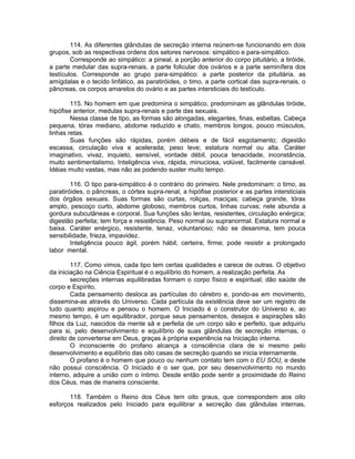 114. As diferentes glândulas de secreção interna reúnem-se funcionando em dois
grupos, sob as respectivas ordens dos setores nervosos: simpático e para-simpático.
Corresponde ao simpático: a pineal, a porção anterior do corpo pituitário, a tiróide,
a parte medular das supra-renais, a parte folicular dos ovários e a parte seminífera dos
testículos. Corresponde ao grupo para-simpático: a parte posterior da pituitária, as
amígdalas e o tecido linfático, as paratiróides, o timo, a parte cortical das supra-renais, o
pâncreas, os corpos amarelos do ovário e as partes intersticiais do testículo.
115. No homem em que predomina o simpático, predominam as glândulas tiróide,
hipófise anterior, medulas supra-renais e parte das sexuais.
Nessa classe de tipo, as formas são alongadas, elegantes, finas, esbeltas. Cabeça
pequena, tórax mediano, abdome reduzido e chato, membros longos, pouco músculos,
linhas retas.
Suas funções são rápidas, porém débeis e de fácil esgotamento; digestão
escassa, circulação viva e acelerada; peso leve; estatura normal ou alta. Caráter
imaginativo, vivaz, inquieto, sensível, vontade débil, pouca tenacidade, inconstância,
muito sentimentalismo. Inteligência viva, rápida, minuciosa, volúvel, facilmente cansável.
Idéias muito vastas, mas não as podendo suster muito tempo.
116. O tipo para-simpático é o contrário do primeiro. Nele predominam: o timo, as
paratiróides, o pâncreas, o córtex supra-renal, a hipófise posterior e as partes intersticiais
dos órgãos sexuais. Suas formas são curtas, roliças, maciças; cabeça grande, tórax
amplo, pescoço curto, abdome globoso, membros curtos, linhas curvas; nele abunda a
gordura subcutâneas e corporal. Sua funções são lentas, resistentes, circulação enérgica;
digestão perfeita; tem força e resistência. Peso normal ou supranormal. Estatura normal e
baixa. Caráter enérgico, resistente, tenaz, voluntarioso; não se desanima, tem pouca
sensibilidade, frieza, impavidez.
Inteligência pouco ágil, porém hábil, certeira, firme; pode resistir a prolongado
labor mental.
117. Como vimos, cada tipo tem certas qualidades e carece de outras. O objetivo
da iniciação na Ciência Espiritual é o equilíbrio do homem, a realização perfeita. As
secreções internas equilibradas formam o corpo físico e espiritual; dão saúde de
corpo e Espírito.
Cada pensamento desloca as partículas do cérebro e, pondo-as em movimento,
dissemina-as através do Universo. Cada partícula da existência deve ser um registro de
tudo quanto aspirou e pensou o homem. O Iniciado é o construtor do Universo e, ao
mesmo tempo, é um equilibrador, porque seus pensamentos, desejos e aspirações são
filhos da Luz, nascidos da mente sã e perfeita de um corpo são e perfeito, que adquiriu
para si, pelo desenvolvimento e equilíbrio de suas glândulas de secreção internas, o
direito de converterse em Deus, graças à própria experiência na Iniciação interna.
O inconsciente do profano alcança a consciência clara de si mesmo pelo
desenvolvimento e equilíbrio das oito casas de secreção quando se inicia internamente.
O profano é o homem que pouco ou nenhum contato tem com o EU SOU, e deste
não possui consciência. O Iniciado é o ser que, por seu desenvolvimento no mundo
interno, adquire a união com o íntimo. Desde então pode sentir a proximidade do Reino
dos Céus, mas de maneira consciente.
118. Também o Reino dos Céus tem oito graus, que correspondem aos oito
esforços realizados pelo Iniciado para equilibrar a secreção das glândulas internas,
 