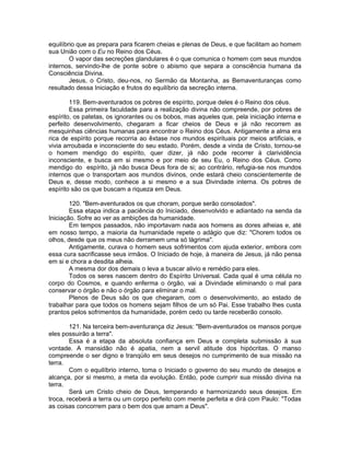 equilíbrio que as prepara para ficarem cheias e plenas de Deus, e que facilitam ao homem
sua União com o Eu no Reino dos Céus.
O vapor das secreções glandulares é o que comunica o homem com seus mundos
internos, servindo-lhe de ponte sobre o abismo que separa a consciência humana da
Consciência Divina.
Jesus, o Cristo, deu-nos, no Sermão da Montanha, as Bemaventuranças como
resultado dessa Iniciação e frutos do equilíbrio da secreção interna.
119. Bem-aventurados os pobres de espírito, porque deles é o Reino dos céus.
Essa primeira faculdade para a realização divina não compreende, por pobres de
espírito, os patetas, os ignorantes ou os bobos, mas aqueles que, pela iniciação interna e
perfeito desenvolvimento, chegaram a ficar cheios de Deus e já não recorrem as
mesquinhas ciências humanas para encontrar o Reino dos Céus. Antigamente a alma era
rica de espírito porque recorria ao êxtase nos mundos espirituais por meios artificiais, e
vivia arroubada e inconsciente do seu estado. Porém, desde a vinda de Cristo, tornou-se
o homem mendigo do espírito, quer dizer, já não pode recorrer à clarividência
inconsciente, e busca em si mesmo e por meio de seu Eu, o Reino dos Céus. Como
mendigo do espírito, já não busca Deus fora de si; ao contrário, refugia-se nos mundos
internos que o transportam aos mundos divinos, onde estará cheio conscientemente de
Deus e, desse modo, conhece a si mesmo e a sua Divindade interna. Os pobres de
espírito são os que buscam a riqueza em Deus.
120. "Bem-aventurados os que choram, porque serão consolados".
Essa etapa indica a paciência do Iniciado, desenvolvido e adiantado na senda da
Iniciação. Sofre ao ver as ambições da humanidade.
Em tempos passados, não importavam nada aos homens as dores alheias e, até
em nosso tempo, a maioria da humanidade repete o adágio que diz: "Chorem todos os
olhos, desde que os meus não derramem uma só lágrima".
Antigamente, curava o homem seus sofrimentos com ajuda exterior, embora com
essa cura sacrificasse seus irmãos. O Iniciado de hoje, à maneira de Jesus, já não pensa
em si e chora a desdita alheia.
A mesma dor dos demais o leva a buscar alivio e remédio para eles.
Todos os seres nascem dentro do Espírito Universal. Cada qual é uma célula no
corpo do Cosmos, e quando enferma o órgão, vai a Divindade eliminando o mal para
conservar o órgão e não o órgão para eliminar o mal.
Plenos de Deus são os que chegaram, com o desenvolvimento, ao estado de
trabalhar para que todos os homens sejam filhos de um só Pai. Esse trabalho lhes custa
prantos pelos sofrimentos da humanidade, porém cedo ou tarde receberão consolo.
121. Na terceira bem-aventurança diz Jesus: "Bem-aventurados os mansos porque
eles possuirão a terra".
Essa é a etapa da absoluta confiança em Deus e completa submissão à sua
vontade. A mansidão não é apatia, nem a servil atitude dos hipócritas. O manso
compreende o ser digno e tranqüilo em seus desejos no cumprimento de sua missão na
terra.
Com o equilíbrio interno, toma o Iniciado o governo do seu mundo de desejos e
alcança, por si mesmo, a meta da evolução. Então, pode cumprir sua missão divina na
terra.
Será um Cristo cheio de Deus, temperando e harmonizando seus desejos. Em
troca, receberá a terra ou um corpo perfeito com mente perfeita e dirá com Paulo: "Todas
as coisas concorrem para o bem dos que amam a Deus".
 
