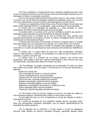129. Com o setenário, o Iniciado triunfa; com o octonário, equilibra sua força; mas,
só com o novenário encontra a luz do Íntimo por meio da concentração individual, que é a
realização no interior e a expressão no exterior.
Com os sete centros desenvolvidos domina sobre o bem e o mal, sobre o visível e
o invisível: com as oito fontes de secreções equilibra sua atividade; porém, com as nove,
obra com conhecimento e luz para vivificar o que está latente no mundo interno.
O número um representa o Homem Deus como Principio Origem; é o princípio que
aspira a toda realização Divina. É a imaginação, a ação de pensar do centro pensador.
O número três é a realização da dualidade, é a idéia pensada ou verbo
pensamento, cujo Ritmo Criador domina toda forma de vibração.
O número quatro é a vontade do Eu que faz manifestar e exprime seu querer ou
realização da idéia pensada nos quatro elementos da natureza vibratória.
O número cinco é a Vontade do Eu que se reveste dos cinco sentidos para
expressar externamente o que realiza no Íntimo, no interior, a Inteligência Divina. Os cinco
sentidos são os instrumentos da Razão.
O número seis é fruto dos cinco sentidos no homem; é o desejo interno, a vontade
ativa pela eleição que une o pensado com o querido, ou o mundo divino com o terreno.
O número sete é a conquista do Poder da Unidade pela perfeição da ação no
corpo físico; é o centro da ação depois de haver pensado com consciência, inteligência e
vontade
O número oito é a razão interior do juízo que, pela compreensão, manifesta,
interna e externamente, o equilíbrio na humanidade; é a ação de agir de acordo com o
pensado e o querido, com justo uso.
O número nove é o principio da Luz Divina, Criadora, que ilumina todo
pensamento, todo desejo e toda obra; exprime externamente a obra de Deus que mora
em cada homem, para descansar depois de concluir sua Obra.
130. Na Mitologia, os gregos consideram que a plasmação do Verbo se realiza
com e pelas nove musas, fibras de Júpiter, o Pai da Vida, ao unir-se com Mnemósine, a
Memória.
Essas nove musas são:
Clio a inspiração do ouvido; é a musa da história.
Urania a inspiração divina, musa da verdade.
Calíope a da voz, musa da poesia épica e da eloqüência.
Erato a do amor, musa das canções dos amantes.
Euterpe a encantadora, gênio da música melodiosa.
Polímnia a inspiração religiosa, musa da tradição.
Melpômene a da tragédia, que penetra no mistério da morte.
Talia a inspiração jovial, musa da comédia e
Terpsícore musa da inspiração animadora da dança.
131. No homem, como no Cosmos, existem nove céus e, em cada céu, habita um
coro de átomos angélicos, chamados pelos cristãos os nove coros de anjos.
O mais baixo dos céus é a Lua; corresponde ao mundo dos desejos ou astral, o
mais próximo do físico.
É o mundo da sensação em que trabalham aqueles átomos chamados Anjos,
filhos dos pensamentos chamados aspirações, que se elevam desprendendo-se da
densidade da matéria grosseira.
132. O segundo céu é o Mercúrio, o mundo mental, o mundo da inteligência
concreta. Nele residem os átomos chamados Arcanjos, expressão elevada dessa
 