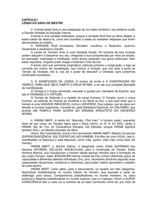 CAPÍTULO I
LENDA DO GRAU DE MESTRE
2. A lenda deste Grau é uma adaptação de um relato simbólico; seu disfarce oculta
a Grande Verdade da Iniciação Interna.
A lenda é uma verdade disfarçada, porque a Verdade NUA fere os olhos débeis, e
estes tratam de destruí-la, como tem sucedido a todas as verdades religiosas que foram
desvendadas ao público.
A VERDADE NUA envenenou Sócrates, crucificou o Nazareno, queimou
Savanarola e assassinou Gandhi.
A Lenda do Terceiro Grau é uma Verdade Oculta. Os homens de boa vontade
podem descobrir e descerrar seu véu, chegando à sua compreensão por meio do estudo,
da aspiração, respiração e meditação, como temos explicado nos graus anteriores. Sem
estes requisitos, ninguém pode chegar a levantar o Véu de Isis.
A lenda, com sua cerimônia enigmática, estimula primeiro a imaginação, e logo se
converte em motivo de visualização, que conduz à intuição, que nos abre a porta do
Templo da Verdade, isto é, nos dá o poder de descobrir a Verdade, para podermos
contemplar sua beleza.
3. O SIGNIFICADO DA LENDA: O motivo da lenda é A CONSTRUÇÃO DO
TEMPLO, PARA QUE NELE HABITE O DEUS ÍNTIMO, e ter ele sua completa liberdade
de manifestação.
O Templo é o Corpo dominado, educado e guiado por mandatos do Espírito, que
são A VERDADE E A VIRTUDE.
O Templo de Salomão é o modelo do corpo humano. O Templo, como o corpo
humano, se estende do Oriente ao Ocidente e do Norte ao Sul, o que quer dizer que o
homem é uma UNIDADE INDIVISÍVEL como o UNIVERSO. Sua cabeça, que se eleva em
direção a mundos superiores, converte-se, pela Sabedoria Espiritual, em SALOMÃO, que
levanta UM TEMPLO PARA GLÓRIA DO GRANDE ARQUITETO DO UNIVERSO
ÍNTIMO.
4. HIRAM ABIFF: A lenda diz: Salomão, ("Sol man," o homem solar), querendo
fazer de seu corpo um Templo digno para o Deus íntimo, ou G. A. Eu SOU, pediu a
HIRAM, Rei de Tiro, (A Consciência Elevada, Sol Elevado, porque HIRAM significa
também SOL), um Mestre Arquiteto de Obra.
Hiram, Rei Consciência, envia e lhe recomenda HIRAM ABIFF (Mestre Construtor
SUPERCONSCIÊNCIA, SOL ESPIRITUAL NO HOMEM). Era filho de uma VIÚVA, (isto é,
manifestado na Natureza e pela Natureza, como mãe, porém, esta mãe nunca teve um
marido).
HIRAM ABIFF, o Sol-Pai Interior, é designado como Chefe SUPREMO dos
obreiros (ÁTOMOS, CÉLULAS, MOLÉCULAS), para a construção do Templo. Estes
obreiros átomos, que impulsionam o homem desde épocas remotas para a formação de
seu corpo Templo, nesta JERUSALÉM Interna Cidade de Paz, tinham diferentes graus de
capacidade e diferentes talentos individuais. Era, pois, necessário dividi-los segundo suas
capacidades (Superiores, medianos e inferiores), para poder melhor aproveitar o trabalho
de cada obreiro.
HIRAM ABIFF, como sábio, justo e benevolente, os repartiu em três categorias:
Aprendizes (trabalhadores no mundo inferior do homem, que equivale a parte do
estômago para baixo), Companheiros (trabalhadores no mundo mediano, na caixa
torácica) e Mestres (trabalhadores no mundo superior, que é a cabeça). Hiram a SUPER
CONSCIÊNCIA deu a cada um a maneira de se fazer conhecido como tal, por meio de
 