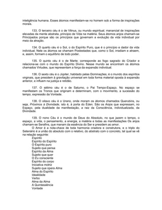 inteligência humana. Esses átomos manifestam-se no homem sob a forma de inspirações
morais.
133. O terceiro céu é o de Vênus, ou mundo espiritual, manancial de inspirações
elevadas da mente abstrata, principio de Vida na matéria. Seus átomos anjos chamam-se
Principados porque são os princípios que governam a evolução da vida individual por
meio da atração.
134. O quarto céu é o Sol, o do Espírito Puro, que é o princípio e dador da vida
individual. Nele os átomos se chamam Postestades que, como o Sol, irradiam e atraem,
e, assim, formam o equilíbrio de todo poder.
135. O quinto céu é o de Marte; corresponde ao fogo sagrado do Criador e
relaciona-se com o mundo do Espírito Divino. Nesse mundo se encontram os átomos
chamados Virtudes, que representam a força da expansão individual.
136. O sexto céu é o Júpiter, habitado pelas Dominações; é o mundo dos espíritos
virginais, que presidem à gravitação universal em toda forma material oposta à expansão
anterior, e influem na justiça e retidão.
137. O sétimo céu é o de Saturno, o Pai Tempo-Espaço. No espaço se
manifestam os Tronos que originam e determinam, com o movimento, a sucessão do
tempo, expressão da Vontade.
138. O oitavo céu é o Urano, onde moram os átomos chamados Querubins, ou
seja, Próximos à Divindade, isto é, à porta do Éden. São os Anjos que expressam, no
Espaço, pela dualidade da manifestação, a raiz da Consciência, individualizada, da
Divindade.
139. O nono Céu é o mundo de Deus do Absoluto, no que jazem o tempo, o
espaço, a vida, o pensamento, a energia, a matéria e todas as manifestações Os anjos
chamam-se Serafins, que manam da essência do Ser e presidem ao amor.
O Amor é a nota-chave de toda harmonia criadora e construtora, e o triplo do
Setenário é a união do absoluto com o relativo, do abstrato com o concreto, tal qual se vê
na relação seguinte:
Espírito
Espírito do Espírito
O Espírito puro
Sujeito que pensa
Espírito da Alma
Sujeito que quer
O Eu consciente
Espírito do corpo
Iniciativa motriz
Sujeito que opera Alma
Alma do Espírito
Idealidade
Verbo
Alma da Alma
A Quintessência
Vontade
 