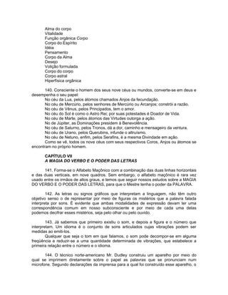 Alma do corpo
Vitalidade
Função orgânica Corpo
Corpo do Espírito
Idéia
Pensamento
Corpo da Alma
Desejo
Volição formulada
Corpo do corpo
Corpo astral
Hiperfísica orgânica
140. Consciente o homem dos seus nove céus ou mundos, converte-se em deus e
desempenha o seu papel:
No céu da Lua, pelos átomos chamados Anjos da fecundação.
No céu de Mercúrio, pelos senhores de Mercúrio ou Arcanjos; constrói a razão.
No céu de Vênus, pelos Principados, tem o amor.
No céu do Sol é como o Astro Rei; por suas potestades é Doador de Vida.
No céu de Marte, pelos átomos das Virtudes outorga a ação.
No de Júpiter, as Dominações presidem à Benevolência.
No céu de Saturno, pelos Tronos, dá a dor, caminho e mensageiro da ventura.
No céu de Urano, pelos Querubins, infunde o altruísmo.
No céu de Netuno, enfim, pelos Serafins, é a mesma Divindade em ação.
Como se vê, todos os nove céus com seus respectivos Coros, Anjos ou átomos se
encontram no próprio homem.
CAPÍTULO VII
A MAGIA DO VERBO E O PODER DAS LETRAS
141. Forma-se o Alfabeto Maçônico com a combinação das duas linhas horizontais
e das duas verticais, em nove quadros. Sem embargo, o alfabeto maçônico é rara vez
usado entre os irmãos de altos graus, e temos que seguir nossos estudos sobre a MAGIA
DO VERBO E O PODER DAS LETRAS, para que o Mestre tenha o poder da PALAVRA.
142. As letras ou signos gráficos que interpretam a linguagem, não têm outro
objetivo senso o de representar por meio de figuras os mistérios que a palavra falada
interpreta por sons. É evidente que ambas modalidades de expressão devam ter uma
correspondência comum em nosso subconsciente e por meio de cada uma delas
podemos decifrar esses mistérios, seja pelo olhar ou pelo ouvido.
143. Já sabemos que primeiro existiu o som, e depois a figura e o número que
interpretam. Um idioma é o conjunto de sons articulados cujas vibrações podem ser
medidas ao emiti-los.
Qualquer que seja o tom em que falamos, o som pode decompor-se em alguma
freqüência e reduzir-se a uma quantidade determinada de vibrações, que estabelece a
primeira relação entre o número e o idioma.
144. O técnico norte-americano Mr. Dudley construiu um aparelho por meio do
qual se imprimem diretamente sobre o papel as palavras que se pronunciam num
microfone. Segundo declarações da imprensa para a qual foi construído esse aparelho, o
 