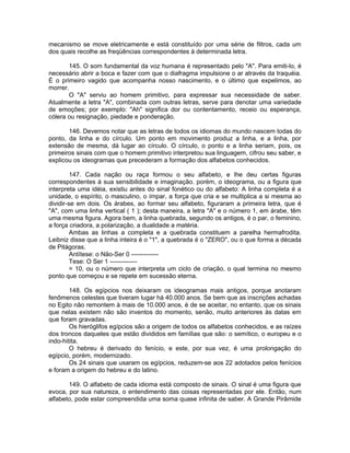 mecanismo se move eletricamente e está constituído por uma série de filtros, cada um
dos quais recolhe as freqüências correspondentes à determinada letra.
145. O som fundamental da voz humana é representado pelo "A". Para emiti-lo, é
necessário abrir a boca e fazer com que o diafragma impulsione o ar através da traquéia.
É o primeiro vagido que acompanha nosso nascimento, e o último que expelimos, ao
morrer.
O "A" serviu ao homem primitivo, para expressar sua necessidade de saber.
Atualmente a letra "A", combinada com outras letras, serve para denotar uma variedade
de emoções; por exemplo: "Ah" significa dor ou contentamento, receio ou esperança,
cólera ou resignação, piedade e ponderação.
146. Devemos notar que as letras de todos os idiomas do mundo nascem todas do
ponto, da linha e do círculo. Um ponto em movimento produz a linha, e a linha, por
extensão de mesma, dá lugar ao círculo. O círculo, o ponto e a linha seriam, pois, os
primeiros sinais com que o homem primitivo interpretou sua linguagem, cifrou seu saber, e
explicou os ideogramas que precederam a formação dos alfabetos conhecidos.
147. Cada nação ou raça formou o seu alfabeto, e lhe deu certas figuras
correspondentes à sua sensibilidade e imaginação. porém, o ideograma, ou a figura que
interpreta uma idéia, existiu antes do sinal fonético ou do alfabeto: A linha completa é a
unidade, o espírito, o masculino, o ímpar, a força que cria e se multiplica a si mesma ao
dividir-se em dois. Os árabes, ao formar seu alfabeto, figuraram a primeira letra, que é
"A", com uma linha vertical ( 1 ); desta maneira, a letra "A" e o número 1, em árabe, têm
uma mesma figura. Agora bem, a linha quebrada, segundo os antigos, é o par, o feminino,
a força criadora, a polarização, a dualidade a matéria.
Ambas as linhas a completa e a quebrada constituem a parelha hermafrodita.
Leibniz disse que a linha inteira é o "1", a quebrada é o "ZERO", ou o que forma a década
de Pitágoras.
Antítese: o Não-Ser 0 -------------
Tese: O Ser 1 -------------
= 10, ou o número que interpreta um ciclo de criação, o qual termina no mesmo
ponto que começou e se repete em sucessão eterna.
148. Os egípcios nos deixaram os ideogramas mais antigos, porque anotaram
fenômenos celestes que tiveram lugar há 40.000 anos. Se bem que as inscrições achadas
no Egito não remontem à mais de 10.000 anos, é de se aceitar, no entanto, que os sinais
que nelas existem não são inventos do momento, senão, muito anteriores às datas em
que foram gravadas.
Os hieróglifos egípcios são a origem de todos os alfabetos conhecidos, e as raízes
dos troncos daqueles que estão divididos em famílias que são: o semítico, o europeu e o
indo-hitita.
O hebreu é derivado do fenício, e este, por sua vez, é uma prolongação do
egípcio, porém, modernizado.
Os 24 sinais que usaram os egípcios, reduzem-se aos 22 adotados pelos fenícios
e foram a origem do hebreu e do latino.
149. O alfabeto de cada idioma está composto de sinais. O sinal é uma figura que
evoca, por sua natureza, o entendimento das coisas representadas por ele. Então, num
alfabeto, pode estar compreendida uma soma quase infinita de saber. A Grande Pirâmide
 