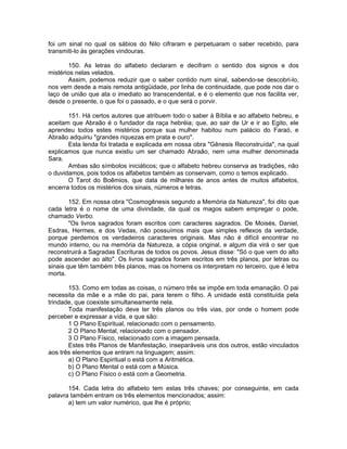 foi um sinal no qual os sábios do Nilo cifraram e perpetuaram o saber recebido, para
transmiti-lo às gerações vindouras.
150. As letras do alfabeto declaram e decifram o sentido dos signos e dos
mistérios nelas velados.
Assim, podemos reduzir que o saber contido num sinal, sabendo-se descobri-lo,
nos vem desde a mais remota antigüidade, por linha de continuidade, que pode nos dar o
laço de união que ata o imediato ao transcendental, e é o elemento que nos facilita ver,
desde o presente, o que foi o passado, e o que será o porvir.
151. Há certos autores que atribuem todo o saber à Bíblia e ao alfabeto hebreu, e
aceitam que Abraão é o fundador da raça hebréia; que, ao sair de Ur e ir ao Egito, ele
aprendeu todos estes mistérios porque sua mulher habitou num palácio do Faraó, e
Abraão adquiriu "grandes riquezas em prata e ouro".
Esta lenda foi tratada e explicada em nossa obra "Gênesis Reconstruída", na qual
explicamos que nunca existiu um ser chamado Abraão, nem uma mulher denominada
Sara.
Ambas são símbolos iniciáticos; que o alfabeto hebreu conserva as tradições, não
o duvidamos, pois todos os alfabetos também as conservam, como o temos explicado.
O Tarot do Boêmios, que data de milhares de anos antes de muitos alfabetos,
encerra todos os mistérios dos sinais, números e letras.
152. Em nossa obra "Cosmogênesis segundo a Memória da Natureza", foi dito que
cada letra é o nome de uma divindade, da qual os magos sabem empregar o pode,
chamado Verbo.
"Os livros sagrados foram escritos com caracteres sagrados. De Moisés, Daniel,
Esdras, Hermes, e dos Vedas, não possuímos mais que simples reflexos da verdade,
porque perdemos os verdadeiros caracteres originais. Mas não é difícil encontrar no
mundo interno, ou na memória da Natureza, a cópia original, e algum dia virá o ser que
reconstruirá a Sagradas Escrituras de todos os povos. Jesus disse: "Só o que vem do alto
pode ascender ao alto". Os livros sagrados foram escritos em três planos, por letras ou
sinais que têm também três planos, mas os homens os interpretam no terceiro, que é letra
morta.
153. Como em todas as coisas, o número três se impõe em toda emanação. O pai
necessita da mãe e a mãe do pai, para terem o filho. A unidade está constituída pela
trindade, que coexiste simultaneamente nela.
Toda manifestação deve ter três planos ou três vias, por onde o homem pode
perceber e expressar a vida, e que são:
1 O Plano Espiritual, relacionado com o pensamento.
2 O Plano Mental, relacionado com o pensador.
3 O Plano Físico, relacionado com a imagem pensada.
Estes três Planos de Manifestação, inseparáveis uns dos outros, estão vinculados
aos três elementos que entram na linguagem; assim:
a) O Plano Espiritual o está com a Aritmética.
b) O Plano Mental o está com a Música.
c) O Plano Físico o está com a Geometria.
154. Cada letra do alfabeto tem estas três chaves; por conseguinte, em cada
palavra também entram os três elementos mencionados; assim:
a) tem um valor numérico, que lhe é próprio;
 