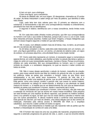 b) tem um som, que a distingue;
c) tem uma figura, que a caracteriza.
As letras do alfabeto são, em sua origem, 22 ideogramas, chamados as 22 portas
do saber. As letras interpretam o saber antigo por meio da palavra, que identifica a idéia
nela cifrada.
Logo, cada letra tem dois valores para nós: O primeiro se relaciona com a
substancia; é transcendente e não tem uma correspondência imediata no entendimento;
percebemo-los mas não os identificamos.
O segundo é relativo; identifica-se com a nossa consciência, tendo limites muito
reduzidos.
55. Em cada letra estão cifrados muitos princípios, que têm sua correspondência
no homem e em tudo o que existe na Natureza, porque tudo é uno e o uno é tudo. Cada
letra interpreta princípios atuantes; moldes que foram imagens, e forças inteligentes que
animam essas imagens segundo o molde em que são formadas.
156. A vezes, num alfabeto existem mais de 22 letras; mas, no latino, as principais
são 22 e as demais são derivações.
As 22 letras compõem o idioma; cada letra está relacionada com um número, um
som, uma figura geométrica, uma cor, um aroma, um planeta do sistema solar, um signo
do zodíaco, um processo alquímico, uma atividade física e uma noção mental.
157. Como cada letra representa um número, é necessário seguir a nomenclatura
egípcia-fenícia, em ordem alfabética, para facilitar ao leitor no estudo das letras e aplicar a
magia do verbo em suas necessidades espirituais, mentais e físicas. Porque os princípios,
cifrados em cada sinal-letra, têm sua correspondência no homem, que é o supremo
símbolo da criação, e o verdadeiro ideograma, no qual se resume o saber contido em
todos os sinais.
158. Não é nosso desejo aprofundar o estudo do homem, maravilha da criação;
porém, para nosso estudo temos que falar do mistério do grânulo de vida, no qual estão,
em potência, todas as partes que compõem o homem; todos os que foram seus
antepassados e os que serão seus sucessores. "O granulo de vida não é o
espermatozóide, senão uma espécie de germe, que se acha aninhado na cabeça deste.
Este germe, como uma criança, contém o granulo vital, que cresce no ventre materno,
continua crescendo na cabeça do recém-nascido, e alcança a sua plenitude na idade
madura do homem, e, à medida que se vai desenvolvendo faz com que se desenvolvam
também as partes que constituem o homem, desde o nascimento até a morte.
Todas as faculdades que constituem o homem, como indivíduo, não são mais que
a extensão do minúsculo ser que se aninha em nossa massa encefálica. Este pequeno
ser está formado por uma espécie de eflúvio vaporoso, que penetra na matéria cerebral,
como a luz penetra na água, se bem que viva do nosso alento e perceba a mesma vida
que nós outros percebamos. A ciência moderna tende a confirmar essa asseveração.
Este granulo de vida tem, por meio do cérebro, uma íntima relação com os dez centros de
intelecção, chamados pela ciência arcana A ÁRVORE DA VIDA ou o arquétipo
cabalístico, que resume o saber contido em todos os signos.
O homem pode interpretá-los à medida que vão nascendo nele as partes que lhe
facilitam a interpretação do contido em cada uma delas.
159. O homem não nasce de uma vez; as partes vão nascendo, progressivamente,
segundo a extensão progressiva do granulo de vida, e, assim, o que se encontra latente
 