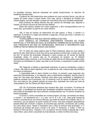 no arquétipo humano deixa-se expressar em partes proporcionais, no decorrer da
existência de todos eles.
O grânulo de vida desenvolve seus poderes em seus veículos físicos, que são os
órgãos do nosso corpo e nossa mente. Com esta, educa e disciplina as funções dos
nossos órgãos, que são ativados e postos em movimento para sua completa progressão.
Este processo se efetua através dos dez centros de formação que, segundo a
Cabala, se chama a Árvore da Vida dos dez Sefiroth.
Estes dez centros existem em nosso organismo, e têm correspondência com os
outros dez, que existem no germe em nosso cérebro.
160. A vida do homem se desenvolve em três planos: o físico, o mental e o
espiritual. O primeiro é o órgão que executa; o segundo, a força que move; o terceiro, é a
inteligência que dirige.
"A INTELIGÊNCIA TEM SUA VIDA NO GRÂNULO DE VIDA.
ESTE GRÂNULO SE EXPRESSA DIRETAMENTE ATRAVÉS DO PLANO
ESPIRITUAL, E POR MEIO DO QUAL SE EXPRESSA TAMBÉM EM OS OUTROS DOIS,
QUE PRODUZE.M EM NÓS AS INSPIRAÇÕES, IMPULSOS E MOVIMENTOS QUE
COMPLETAM AS OBRAS DE NOSSA VIDA DIÁRIA".
161. O Verbo de nossa palavra está no Plano Espiritual, plano em que habita o
germe de vida. Este plano é como foco de luz que penetra e enche todo o nosso ser. Esta
luz tem 10 centros de emanação refulgente e está cruzada por 22 canais de distinta
tonalidade. Estes 10 centros são os 10 princípios do homem, os 10 Sefiroth
representados pelos números, e as 22 portas do saber são as 22 letras pelas quais estes
princípios se manifestam no saber, que está no ser humano, e expressam o poder contido
nelas".
162. Segundo a Cabala, a capacidade individual, na qual se manifestam o poder e
o dever, não está no plano espiritual, nem no grânulo de vida, porque estes são perfeitos
em todos os indivíduos.
A capacidade está no plano mental e no físico; no primeiro, para responder aos
estímulos transcendentes, e, no segundo, para cumprimentos imediatos. Quanto mais se
unam em nós estes dois fatores, seremos mais aptos para manifestar a inteligência e
potência contidas nos l0 princípios, nos 10 números e nos 22 signos do alfabeto, e o Eu
Sou, que está em nós, poderá, através de nosso olho, expressar seu verbo por meio de
nossa palavra (Ver As Chaves Do Reino Interno).
163. Os 10 princípios absolutos dos números têm, pois, no homem, 10 centros de
expressão, e manifestam-se através das faculdades ordinárias inerentes ao ser humano,
pois todas as faculdades têm seus atributos correspondentes nos 10 centros criadores do
homem-arquétipo.
O círculo e a linha convertidos em números fazem (10) dez; convertidos em letras,
o número 1 se transforma em I, e o zero, em O. É o IO, o Eu, esta parte imortal do
homem, encarnando-se nos reinos inferiores, que antes de descer era Unidade. Ele é o "i"
minúsculo, que se separou do ponto central do círculo, mas para progredir gradualmente
através deles até o homem, e depois, ao encontrar seu caminho, novamente, até a União.
Ou como disse Jesus, "Assim é necessário que o Filho do Homem seja levantado"; o "i"
minúsculo se levanta até tocar o ponto e se volve "I" maiúsculo, e, então, o Filho do
Homem é Filho de Deus. Também o (Y), na palavra YO nos mostra a descida até o reino
mais inferior, para volver a ascender ao mais elevado, à União no Reino dos Céus.
 