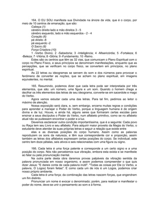 164. O EU SOU manifesta sua Divindade na árvore da vida, que é o corpo, por
meio de 10 centros de emanação, que são:
Cabeça (1)
cérebro direito lado e mão direitos 3 - 5
cérebro esquerdo, lado e mão esquerdos - 2 - 4
Coração (6)
pé direito -8
pé esquerdo -2
O Sacro (8)
Força Criadora (10)
1 -Verbo Divino; 2 -Sabedoria; 3 -Inteligência; 4 -Misericórdia; 5 -Fortaleza; 6
-Beleza; 7 -Vitória; 8 -Glória; 9 -Fundamento; 10 -Reino.
Estes são os centros que têm as 32 vias, que comunicam o Plano Espiritual com o
corpo no Plano Físico, e seus princípios se denominam manifestações, enquanto que as
percepções, que se verificam no corpo físico, se convertem em princípios, no plano
espiritual.
As 22 letras ou ideogramas se servem do som e dos números para provocar o
fenômeno de converter as noções, que se acham no plano espiritual, em imagens
equivalentes, no mental.
165. Resumindo, podemos dizer que cada letra pode ser interpretada por três
elementos, que são: um número, uma figura e um som. Quando o homem chega a
decifrar os três elementos das letras de seu ideograma, converte-se em sacerdote e mago
do Verbo.
Agora vamos estudar cada uma das letras. Para tal fim, pedimos ao leitor o
máximo de atenção.
Nossa exposição será clara, e, sem embargo, encerra muitas regras e condições
para aprender a manejar o Poder do Verbo, porque a linguagem humana é de origem
divina e de luz. Houve, e ainda há, alguns seres que formaram certas escolas para
ensinar a seus discípulos o Poder do Verbo, num alfabeto primitivo, como se no alfabeto
atual não se pudessem encontrar o poder e a luz.
Devemos esclarecer outra condição importantíssima, que é a seguinte: Cada povo
ou Raça tem seu Livro e seu alfabeto. Para adquirir maior proveito da Magia do Verbo, o
estudante deve atender às suas próprias letras e seguir a relação que existe entre
elas e as diversas posições do corpo humano. Assim como as palavras
reproduzem os sons da natureza, e têm sua correspondente cor e proporção, assim
também as letras dos alfabetos expressam certas posições do corpo. Se individual, este
centro tem doze pétalas, seis ativos e seis relacionadas com uma figura ou signo.
166. Cada letra é uma força patente e corresponde a um certo signo e a uma
posição do corpo. Nós não percebemos sua vibração, embora esta exista e se manifeste
ao falar ou pela pronunciação mental.
Na outra parte desta obra daremos provas palpáveis da vibração sentida da
palavra pronunciada em nosso organismo, e assim podemos compreender o que quis
dizer Jesus: "E dareis conta de cada palavra inútil". "Todas as coisas por Ele (o Verbo, a
palavra, O Logos) foram feitas". E como cada um de nós é um Logos, podemos criar
nosso próprio ambiente.
Cada letra é uma força; da combinação das letras nascem forças, que engendram
um fim distinto.
Pronunciar um nome é evocar o denominado; porém, para realizar e manifestar o
poder do nome, deve-se unir o pensamento ao som e à forma.
 