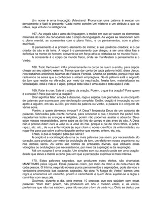 Um nome é uma invocação (Mantram). Pronunciar uma palavra é evocar um
pensamento e fazê-lo presente. Cada nome contém um mistério e um atributo a que se
refere, seja virtude ou inteligência.
167. As vogais são a alma da linguagem, o molde em que se vazam os elementos
materiais do som. As consoantes são o corpo da linguagem. As vogais se relacionam com
o plano mental, as consoantes com o plano físico, e os pensamentos, com o plano
espiritual.
O pensamento é o primeiro elemento do íntimo; é sua potência criadora; é o pai
criador do céu e da terra. A vogal é o pensamento que chegou a ser uma idéia fixa e
definitiva na mente do homem; converte-se em força ativa e cristaliza-se no mundo físico.
A consoante é o corpo ou mundo físico, onde se manifestam o pensamento e o
Verbo.
168. Todo Verbo-som influi primeiramente no corpo de quem o emitiu, para depois
chegar ao seu objetivo externo. Temos que dar conta de cada palavra inútil, disse Jesus.
Nos trabalhos anteriores falamos da Palavra Perdida. Chama-se perdida, porque hoje são
raríssimos os seres que a conhecem e sabem empregá-la. Nesta palavra está o segredo
do tom que reside na vibração, por meio da respiração. Neste tom, materializado na
vocalização, está a vida e a ação, porque toda vida é uma ação e toda ação é vida
169. Falar é criar: Este é o objeto da oração. Porém, o que é a oração? Para quem
é a oração? Para que serve a oração?
Orar significa falar; oração é discurso, rogo e súplica. Em gramática, é um conjunto
de palavras que expressam uma declaração completa. Então, oração é invocação ou um
apelo a alguém, em seu auxílio, por meio da palavra ou Verbo, e palavra é o conjunto de
vários sons.
Porém, a quem devemos invocar? A Deus? Necessita Deus de um conjunto de
palavras, fabricadas pela mente humana, para conceder o que o homem lhe pede? Nós
respeitamos todas as crenças e religiões, porém não podemos aceitar o absurdo. Deus
sabe nossas necessidades, como sabe as do lírio do campo e das aves do céu. A Deus
não é preciso dizer: cure a João ou a José do mal, porque é pai de cinco filhos, é pobre
rapaz, etc. etc., de sua enfermidade (e aqui citam o nome científico da enfermidade); ou
rogar-lhe para que salve a alma daquele senhor que morreu ontem, etc. etc.
Então, o que é oração? para que serve?
A oração é a vocalização de uma ou mais palavras que saem, por necessidade, do
coração, para produzir, por meio da ondulação de tom, um efeito em nosso organismo, ou
nos demais seres. As letras são nomes de entidades divinas, que efetuam estas
vibrações ou ondulações que necessitamos, por meio da aspiração e da respiração.
Até um suspiro é uma oração. Um simples som ou assobio pode ser uma oração,
desde que eleve a mente a certo grau em que a percepção espiritual é mais intensa.
170. Estas palavras sagradas, que produzem estes efeitos, são chamadas
MANTRAMS pelos Iogues. Estas palavras criam, por meio do ritmo e da nota-chave de
cada pessoa. O Íntimo, segundo nossos puros pensamentos e aspirações, pode dar-nos a
verdadeira pronúncia das palavras sagradas. Na obra "A Magia do Verbo" damos uma
regra e ensinamos um caminho, porém o caminhante é quem deve sujeitar-se à regra e
caminhar com seus pés.
Ouvimos, durante o dia, pelo menos 10 pessoas que nos saúdam com estas
palavras: "Bom Dia"; porém, não produzem em nós o mesmo efeito, e, às vezes,
preferimos que não nos saúdem, para não escutar o tom de certa voz. Disto se deduz que
 