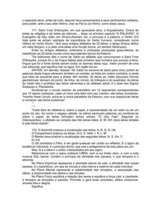 o aspirante deve, antes de tudo, depurar seus pensamentos e seus sentimentos nefastos,
para poder, ante o seu altar interno, orar ao Pai ou ao Íntimo, como disse Jesus.
171. Saint Yves D'Alveydre, em sua apreciável obra, o Arqueômetro, Chave de
todas as religiões e de todas as ciências..., disse no primeiro capítulo "A PALAVRA". O
Evangelho de São João, em Siríaco-Arameo, diz: o princípio é a palavra, o Verbo: Em
toda parte se acham vestígios da importância do Verbo humano, considerado como
reflexo do Verbo Divino. "Aos seus antigos alfabetos de 22 letras, a Igreja Siríaca atribui
um valor litúrgico, e a cada uma delas uma função divina, um sentido hierárquico.
Entre os antigos alfabetos, anteriores à civilização anarquista greco-latinas, se
classificam as 22 letras murais como equivalentes típicos da Palavra.
"Os brâmanes dão o nome de Vatán ao alfabeto que comunicaram a Saint Yves
D'Alveydre, porque foi o da língua falada pela primeira raça humana que povoou a terra,
língua que foi a fonte donde saíram todos os idiomas desta raça. Vatán provém de uma
raiz sânscrita, que significa mar ou água. Em inglês diz-se:
WATER, em alemão: Wasser. No Vatán se escreve de baixo para cima, porém as
palavras desta língua oferecem também um sentido, se lidas em ordem contrária, e ainda
que lidas da esquerda para a direita, têm sentido. As letras do Vatán assumem formas
geométricas; derivem do ponto, da linha, do circulo, do triângulo e do quadrado. As letras
do Vatán são o protótipo das letras sânscritas e do alfabeto astral; é o dizer dos Signos
Zodiacais e Planetários.
Dividindo-se o círculo exterior do planisfério em 12 segmentos correspondentes
aos 12 signos zodiacais, cada um leva uma letra com seu número: são letras involutivas.
"Inscrita neste círculo, acha-se a coroa planetária da Palavra, com sua respectivas letras
e números: são letras evolutivas".
*
* *
"Cada letra do alfabeto é, sobre o papel, a representação de um astro ou de um
ponto do céu. Ao correr o espaço celeste, os astros escrevem palavras; ao combinar-se
sobre o papel, as letras formulam temas astrais. "O Céu Fala". Segundo os
(hebraizantes), o alfabeto se compõe das três letras-mães: A, M, SH; doze letras simples
e sete letras duplas".
172. O Aprendiz praticou a vocalização das letras: A. B. G. D. Hé.
O Companheiro praticou as letras: O-U. Z. Heth. I. K. L. M.
O Mestre deve praticar a vocalização das seguintes letras: N. S. Ain. F.
N (14)
O (N) simboliza o Filho; é em geral qualquer ser criado ou refletido. É o signo da
existência individual, é o princípio divino, que une o antagonismo de dois pólos em um.
Mas, N é a idéia e o verbo, interpretados em seu signo.
Relaciona-se com o signo zodiacal LIBRA, com a cor limão claro, e com a nota
musical SOL bemol. Contém o princípio da afinidade dos opostos, o que tempera e o
abranda.
No Plano Espiritual representa a atividade eterna da vida, a afinidade das coisas
opostas; é o sacerdócio, em que se vincula a vida interna e externa de cada indivíduo.
No Plano Mental representa a solidariedade das emoções, a associação das
idéias, a reciprocidade nos afetos e nas virtudes.
No Plano Físico equilibra a relação dos sexos e equilibra a força vital, a castidade,
e tempera as emoções e paixões. Promete e gera boas amizades, afetos recíprocos,
amores fiéis e alegria.
Significa:
 