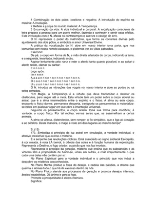 1 Combinação de dois pólos: positivos e negativo. A introdução do espírito na
matéria: A Involução.
2 Reflete a justiça do mundo material: A Temperança.
3 Encarnação da vida: A vida individual e corporal. A vocalização consciente da
letra prepara a pessoa para um porvir melhor, fazendo-a conhecer e sentir seus efeitos.
Esta invocação com o N. afasta os contratempos e suaviza o castigo do erro.
O N. representa o poder do matrimônio, que forma as correntes divinas pelo
ajuntamento dos dois pólos, e simboliza o amor Universal Divino.
A prática da vocalização do N. abre em nosso interior uma porta, que nos
comunica com nosso remoto passado, e podemos ver as vidas passadas.
Exercício:
De pé, o corpo em forma de N, a mão direita afastada do corpo, indicando a terra,
e a esquerda, levantada, indicando o céu.
Aspirar lentamente pelo nariz e reter o alento tanto quanto possível, e ao soltar o
alento retido, clamar ou cantar:
E n n n n n
Logo após:
I n n n n n
A a a a n n n n n n n n n n n n n n n n n.
O o o o n n n n n n n n n n n n n n n n n.
U u u u n n n n n n n n n n n n n n n n n.
O N. introduz as vibrações das vogais no nosso interior e abre as portas ou os
selos cerrados.
"Em Magia, a Temperança é a virtude que deve transmutar e destruir os
obstáculos, para seguir até a meta. Esta virtude tem um poder sobre o corpo sideral ou
astral, que é a alma intermediária entre o espírito e o físico. A alma ou este corpo,
enquanto o físico dorme, permanece desperta, transporta os pensamentos e materializa-
se neles em qualquer lugar em que obre a imantação universal.
Segundo os pensamentos, o corpo sideral toma sua forma para modificar, à
vontade, o corpo físico. Por tal motivo, vemos seres que, se assemelham a certos
animais.
A alma se afasta, distendendo, sem romper, o fio simpático, que a liga ao coração
e ao cérebro. Desta maneira, o mago é visto em dois lagares ao mesmo tempo"
S. (15)
173. Simboliza o princípio da luz astral em circulação, a vontade individual, o
atrativo irresistível que exerce o mistério.
É a serpente das revoluções cíclicas. Está associado ao signo zodiacal Escorpião,
à cor rosada, à nota LÁ bemol, à ciência das cores e à função humana da reprodução.
Representa o Destino, o fogo criador, a paixão que nos faz imortais.
Representa o princípio da geração, mistério que ensina que as substancias e as
virtudes têm a propriedade de fundir-se, umas em outras, e criar conjuntamente o que
cada uma delas não contêm por si.
No Plano Espiritual gera a vontade individual e o princípio que nos induz a
descobrir os mistérios desconhecidos.
No Plano Mental produz a força do desejo, a cadeia das paixões, a chama que
queima e abrasa tudo o que há de excesso dentro de nós.
No Plano Físico atende aos processos de geração e provoca desejos intensos,
ânsias insatisfeitas. Dá ânimo e gera o fogo.
Promete a prosperidade e afetos intensos.
Significa:
 