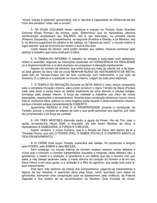 "sinais, toques e palavras" apropriados, isto é, deu-lhe a capacidade de influenciar-se por
meio dos sentidos "vista, tato e ouvido".
5. AS DUAS COLUNAS Hiram construiu e ergueu no Templo Duas Grandes
Colunas (Duas Pernas) de bronze, ocas. Determinou que os Aprendizes (átomos
construtores) recebessem seu SALÁRIO, isto é, seu bem-estar, na primeira coluna
(Passiva, Esquerda), os Companheiros, na segunda (Positiva e Direita), e os Mestres, isto
é, os átomos superiores do cérebro e da cabeça, na "câmara do meio", o mundo interno e
lugar secreto, que se encontra por dentro e acima dos dois.
Cada classe de obreiro, para poder receber seu salário, fazia-se conhecer pelo
esforço e trabalho que havia dedicado à Obra.
6. O TRABALHO INTERNO O trabalho foi dirigido e executado com sabedoria,
ordem e exatidão, segundo as instruções recebidas da CONSCIÊNCIA DA REALIDADE
ou a Superconsciência; e a obra avançou em progresso e elevação rapidamente.
Apesar do número de obreiros, que entre todos era mais de oitenta mil, e de fazer-
se todo gênero de obra, não se ouvia NENHUM RUÍDO DE INSTRUMENTO DE METAL
(pelo fato do Templo-Corpo não ter sido construído com instrumento, e por mão de
homens). É o silêncio e a quietude no mundo interno, origem de toda obra espiritual.
7. O TEMPLO DA INICIAÇÃO Durante os SETE ANOS e mais, tempo necessário
para a completa Iniciação Interna, para poder construir o digno Templo de Deus (Porque
cada sete anos o corpo físico se desfaz totalmente de seus átomos e células antigas,
formadas pelo desejo interior, à força de martelar e trabalhar por meio de novas
aspirações, respirações e pensamentos), durante essa construção tampouco houve chuva
(Isto é, nenhuma idéia, palavra ou obra negativa pôde impedir o desenvolvimento interior),
porque o templo estava constantemente COBERTO.
Igualmente REINOU A PAZ E A PROSPERIDADE durante a construção do
Templo, porque o Iniciado se separa de tudo o que pode perturbar seu espírito, por meio
da compreensão e da força de vontade.
8. OS TRÊS MESTRES Salomão pediu a ajuda de Hiram, Rei de Tiro; este o
ajuda, enviando-lhe Hiram Abiff, o Arquiteto. Os três foram Mestres da Obra, e
representam A SABEDORIA, A FORÇA E A BELEZA.
Assim, também, o corpo humano, que é o templo de Deus, tem dentro de si a
Trindade Divina, que são O PODER (PAI), O SABER (FILHO) E O ESPÍRITO SANTO (A
VIDA EM MOVIMENTO).
9. O CRIME Este corpo Templo, maravilha das idades, foi construído e dirigido
pelo PODER, pelo SABER e pela BELEZA.
Sem embargo, no mundo Inferior do homem existem sempre certos defeitos e
vícios que o induzem a cometer barbaridades inauditas e indignas; estes defeitos são: a
ignorância, o medo e a ambição. A ignorância é um defeito que faz o homem crer que
sabe, e não deseja aprender nada; o medo elimina do coração do homem a fé em seu
Deus Íntimo e em seus guias, e a ambição é a filha do egoísmo, que exige tudo para si,
sem merecimento.
Pois bem, três obreiros da classe dos companheiros, julgando-se merecedores e
dignos de ser mestres, e querendo sê-lo pela força, como acontece com todos os
ignorantes, tramaram uma conspiração para se apoderarem, pela violência, da Palavra
Sagrada e dos modos de se reconhecerem os Mestres. Esta trindade de vícios:
 