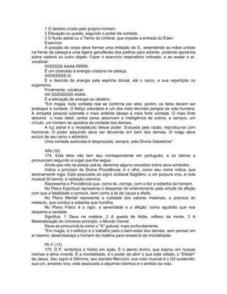1 O destino criado pelo próprio homem.
2 Elevação ou queda, segundo o poder da vontade.
3 O fluido astral ou o Terror do Umbral, que impede a entrada do Éden.
Exercício:
A posição do corpo deve formar uma imitação de S., estendendo as mãos unidas
na frente da cabeça e uma ligeira genuflexão dos joelhos para adiante, podendo apoiá-los
sobre cadeira ou outro objeto. Fazer o exercício respiratório indicado, e ao exalar o ar,
vocalizar:
IIIISSSSS AAAA RRRR.
É um chamado à energia criadora na cabeça.
IIIIIIISSSSS III.
É a descida da energia pela espinha dorsal, até o sacro, e sua repartição no
organismo.
Finalmente, vocalizar:
IIIII SSSSSSSS AAAA.
É a elevação da energia ao cérebro.
"Em magia, toda vontade real se confirma por atos; porém, os fatos devem ser
análogos à vontade. O feitiço voluntário é um dos mais terríveis perigos da vida humana.
A simpatia pessoal submete o mais ardente desejo à mais forte vontade. O mais forte
absorve o mais débil; certos seres absorvem a inteligência de outros, e sempre, um
círculo, um homem se apodera da vontade dos demais.
A luz astral é o receptáculo desse poder. Evocada pela razão, reproduz-se com
harmonia. O poder adquirido deve ser devolvido em bem dos demais. O mago deve
excluir de seu reino o arbitrário.
Uma vontade autocrata é desprezada, sempre, pela Divina Sabedoria"
AIN (16)
174. Esta letra não tem seu correspondente em português, e os latinos a
pronunciam segundo a vogal que lhe segue.
Ainda que não se possa usá-la, daremos alguns conceitos sobre seus símbolos:
Indica o princípio da Divina Providência; é o olho, como seu nome indica, que
serenamente vigia. Está associada ao signo zodiacal Sagitário, a cor púrpura vivo, à nota
musical SI bemol, à radiação cósmica.
Representa a Providência que, como lei, corrige, com a dor a soberba do homem.
No Plano Espiritual representa o despertar do entendimento pela virtude da aflição
com que a fatalidade o comove, bem como a lei de causa e efeito.
No Plano Mental representa a nulidade dos valores materiais, a pobreza do
intelecto, que conduz a soberba que humilha.
No Plano Físico é o rigor, a severidade e a aflição, como aguilhão que nos
desperta a verdade.
Significa: 1 Deus na matéria. 2 A queda de Adão, reflexo da morte. 3 A
Materialização do Universo princípio: o Mundo Visível.
Deve-se pronunciá-la como o "A" gutural, mais profundamente.
"Em magia, é o esforço e o trabalho para o bem-estar dos demais, sem pensar em
si mesmo; desembaraça o homem da matéria para revesti-lo da imortalidade.
Ph F (17)
175. O F. simboliza o Verbo em ação. É o alento divino, que soprou em nossas
narinas a alma vivente. É a imortalidade, é o poder de abrir o que está velado, o "Efetah''
de Jesus. Seu signo é Gêminis; seu planeta Mercúrio; sua nota musical é o Dó sustenido;
sua cor, amarelo vivo; está associado à alquimia cósmica e o sentido da vida.
 