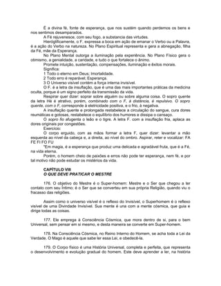 É a divina fé, fonte de esperança, que nos sustém quando perdemos os bens e
nos sentimos desamparados.
A Fé rejuvenesce, com seu fogo, a substancia das virtudes.
Hieróglificamente, o F. expressa a boca em ação de emanar o Verbo ou a Palavra,
é a ação do Verbo na natureza. No Plano Espiritual representa e gera a abnegação, filha
da Fé, mãe da Esperança.
No Plano Mental outorga a iluminação pela experiência. No Plano Físico gera o
otimismo, a genialidade, a caridade, e tudo o que fortalece o ânimo.
Promete intuição, sustentação, compensações, iluminação e êxitos morais.
Significa:
1 Todo o eterno em Deus; Imortalidade.
2 Todo erro é reparável; Esperança.
3 O Universo visível contém a força interna invisível.
O F. é a letra da insuflação, que é uma das mais importantes práticas da medicina
oculta, porque é um signo perfeito da transmissão da vida.
Respirar quer dizer: soprar sobre alguém ou sobre alguma coisa. O sopro quente
da letra Hé é atrativo, porém, combinado com o F, à distância, é repulsivo. O sopro
quente, com o F, corresponde à eletricidade positiva, e o frio, à negativa.
A insuflação quente e prolongada restabelece a circulação do sangue, cura dores
reumáticas e gotosas, restabelece o equilíbrio dos humores e dissipa o cansaço.
O sopro fio afugenta o leão e o tigre. A letra F. com a insuflação fria, aplaca as
dores originais por congestões.
Exercício:
O corpo erguido, com as mãos formar a letra F, quer dizer: levantar a mão
esquerda ao nível da cabeça e, a direita, ao nível do ombro. Aspirar, reter e vocalizar: FA
FE FI FO FU
"Em magia, é a esperança que produz uma delicada e agradável fruta, que é a Fé,
na vida eterna.
Porém, o homem cheio de paixões e erros não pode ter esperança, nem fé, e por
tal motivo não pode estudar os mistérios da vida.
CAPÍTULO VIII
O QUE DEVE PRATICAR O MESTRE
176. O objetivo do Mestre é o Super-homem: Mestre e o Ser que chegou a ter
contato com seu Íntimo; é o Ser que se converteu em sua própria Religião, quando viu o
fracasso das religiões.
Assim como o universo visível é o reflexo do Invisível, o Superhomem é o reflexo
visível de uma Divindade Invisível. Sua mente é una com a mente cósmica, que guia e
dirige todas as coisas.
177. Ele emprega à Consciência Cósmica, que mora dentro de si, para o bem
Universal, sem pensar em si mesmo, e desta maneira se converte em Super-homem.
178. Na Consciência Cósmica, no Reino Interno do Homem, se acha toda a Lei da
Verdade. O Mago é aquele que sabe ler essa Lei, e obedecê-la.
179. O Corpo físico é uma História Universal, completa e perfeita, que representa
o desenvolvimento e evolução gradual do homem. Este deve aprender a ler, na história
 