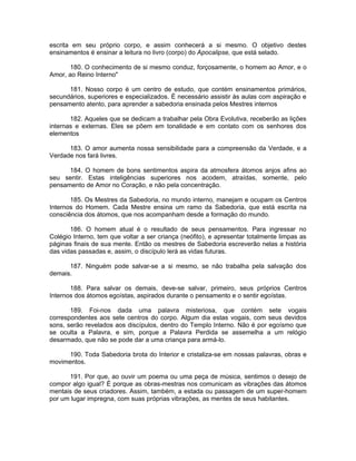 escrita em seu próprio corpo, e assim conhecerá a si mesmo. O objetivo destes
ensinamentos é ensinar a leitura no livro (corpo) do Apocalipse, que está selado.
180. O conhecimento de si mesmo conduz, forçosamente, o homem ao Amor, e o
Amor, ao Reino Interno"
181. Nosso corpo é um centro de estudo, que contém ensinamentos primários,
secundários, superiores e especializados. É necessário assistir às aulas com aspiração e
pensamento atento, para aprender a sabedoria ensinada pelos Mestres internos
182. Aqueles que se dedicam a trabalhar pela Obra Evolutiva, receberão as lições
internas e externas. Eles se põem em tonalidade e em contato com os senhores dos
elementos
183. O amor aumenta nossa sensibilidade para a compreensão da Verdade, e a
Verdade nos fará livres.
184. O homem de bons sentimentos aspira da atmosfera átomos anjos afins ao
seu sentir. Estas inteligências superiores nos acodem, atraídas, somente, pelo
pensamento de Amor no Coração, e não pela concentração.
185. Os Mestres da Sabedoria, no mundo interno, manejam e ocupam os Centros
Internos do Homem. Cada Mestre ensina um ramo da Sabedoria, que está escrita na
consciência dos átomos, que nos acompanham desde a formação do mundo.
186. O homem atual é o resultado de seus pensamentos. Para ingressar no
Colégio Interno, tem que voltar a ser criança (neófito), e apresentar totalmente limpas as
páginas finais de sua mente. Então os mestres de Sabedoria escreverão nelas a história
das vidas passadas e, assim, o discípulo lerá as vidas futuras.
187. Ninguém pode salvar-se a si mesmo, se não trabalha pela salvação dos
demais.
188. Para salvar os demais, deve-se salvar, primeiro, seus próprios Centros
Internos dos átomos egoístas, aspirados durante o pensamento e o sentir egoístas.
189. Foi-nos dada uma palavra misteriosa, que contém sete vogais
correspondentes aos sete centros do corpo. Algum dia estas vogais, com seus devidos
sons, serão revelados aos discípulos, dentro do Templo Interno. Não é por egoísmo que
se oculta a Palavra, e sim, porque a Palavra Perdida se assemelha a um relógio
desarmado, que não se pode dar a uma criança para armá-lo.
190. Toda Sabedoria brota do Interior e cristaliza-se em nossas palavras, obras e
movimentos.
191. Por que, ao ouvir um poema ou uma peça de música, sentimos o desejo de
compor algo igual? É porque as obras-mestras nos comunicam as vibrações das átomos
mentais de seus criadores. Assim, também, a estada ou passagem de um super-homem
por um lugar impregna, com suas próprias vibrações, as mentes de seus habitantes.
 