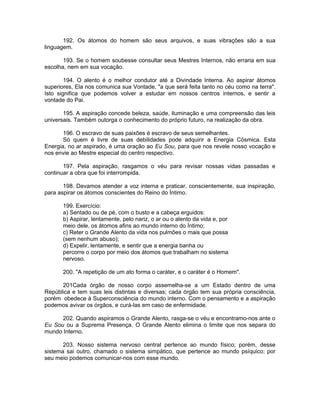 192. Os átomos do homem são seus arquivos, e suas vibrações são a sua
linguagem.
193. Se o homem soubesse consultar seus Mestres Internos, não erraria em sua
escolha, nem em sua vocação.
194. O alento é o melhor condutor até a Divindade Interna. Ao aspirar átomos
superiores, Ela nos comunica sua Vontade, "a que será feita tanto no céu como na terra".
Isto significa que podemos volver a estudar em nossos centros internos, e sentir a
vontade do Pai.
195. A aspiração concede beleza, saúde, iluminação e uma compreensão das leis
universais. Também outorga o conhecimento do próprio futuro, na realização da obra.
196. O escravo de suas paixões é escravo de seus semelhantes.
Só quem é livre de suas debilidades pode adquirir a Energia Cósmica. Esta
Energia, no ar aspirado, é uma oração ao Eu Sou, para que nos revele nosso vocação e
nos envie ao Mestre especial do centro respectivo.
197. Pela aspiração, rasgamos o véu para revisar nossas vidas passadas e
continuar a obra que foi interrompida.
198. Devamos atender a voz interna e praticar, conscientemente, sua inspiração,
para aspirar os átomos conscientes do Reino do Íntimo.
199. Exercício:
a) Sentado ou de pé, com o busto e a cabeça erguidos:
b) Aspirar, lentamente, pelo nariz, o ar ou o alento da vida e, por
meio dele, os átomos afins ao mundo interno do Íntimo;
c) Reter o Grande Alento da vida nos pulmões o mais que possa
(sem nenhum abuso);
d) Expelir, lentamente, e sentir que a energia banha ou
percorre o corpo por meio dos átomos que trabalham no sistema
nervoso.
200. "A repetição de um ato forma o caráter, e o caráter é o Homem".
201Cada órgão de nosso corpo assemelha-se a um Estado dentro de uma
República e tem suas leis distintas e diversas; cada órgão tem sua própria consciência,
porém obedece à Superconsciência do mundo interno. Com o pensamento e a aspiração
podemos avivar os órgãos, e curá-las em caso de enfermidade.
202. Quando aspiramos o Grande Alento, rasga-se o véu e encontramo-nos ante o
Eu Sou ou a Suprema Presença. O Grande Alento elimina o limite que nos separa do
mundo Interno.
203. Nosso sistema nervoso central pertence ao mundo físico; porém, desse
sistema sai outro, chamado o sistema simpático, que pertence ao mundo psíquico; por
seu meio podemos comunicar-nos com esse mundo.
 