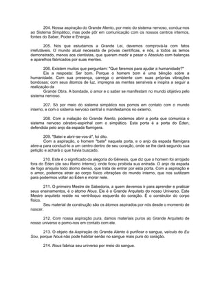204. Nossa aspiração do Grande Alento, por meio do sistema nervoso, conduz-nos
ao Sistema Simpático, mas pode pôr em comunicação com os nossos centros internos,
fontes do Saber, Poder e Energia.
205. Nós que estudamos a Grande Lei, devemos comprová-la com fatos
irrefutáveis. O mundo atual necessita de provas científicas, e nós, a todos as temos
demonstrado, menos aos cientistas, que querem medir e pesar o Absoluto com balanças
e aparelhos fabricados por suas mentes.
206. Existem muitos que perguntam: "Que faremos para ajudar a humanidade?"
Eis a resposta: Ser bom. Porque o homem bom é uma bênção sobre a
humanidade. Com sua presença, carrega o ambiente com suas próprias vibrações
bondosas; com seus átomos de luz, impregna as mentes sensíveis e inspira a seguir a
realização da
Grande Obra. A bondade, o amor e o saber se manifestam no mundo objetivo pelo
sistema nervoso.
207. Só por meio do sistema simpático nos pomos em contato com o mundo
interno, e com o sistema nervoso central o manifestamos no externo.
208. Com a inalação do Grande Alento, podemos abrir a porta que comunica o
sistema nervoso cérebro-espinhal com o simpático. Esta porta é a porta do Éden,
defendida pelo anjo da espada flamígera.
209. "Batei e abrir-se-vos-á", foi dito.
Com a aspiração, o homem "bate" naquela porta, e o anjo da espada flamígera
abre-a para conduzi-lo a um centro dentro de seu coração, onde se lhe dará segundo sua
petição e achará o que havia buscado.
210. Este é o significado da alegoria do Gênesis, que diz que o homem foi arrojado
fora do Éden (de seu Reino Interno), onde ficou proibida sua entrada. O anjo da espada
de fogo aniquila todo átomo denso, que trata de entrar por esta porta. Com a aspiração e
o amor, podemos atrair ao corpo físico vibrações do mundo interno, que nos sutilizam
para podermos voltar ao Éden e morar nele.
211. O primeiro Mestre de Sabedoria, a quem devemos ir para aprender e praticar
seus ensinamentos, é o átomo Nous. Ele é o Grande Arquiteto do nosso Universo. Este
Mestre arquiteto reside no ventríloquo esquerdo do coração. É o construtor do corpo
físico.
Seu material de construção são os átomos aspirados por nós desde o momento de
nascer.
212. Com nossa aspiração pura, damos materiais puros ao Grande Arquiteto de
nosso universo e pomo-nos em contato com ele.
213. O objeto da Aspiração do Grande Alento é purificar o sangue, veículo do Eu
Sou, porque Nous não pode habitar senão no sangue mais puro do coração.
214. Nous fabrica seu universo por meio do sangue.
 