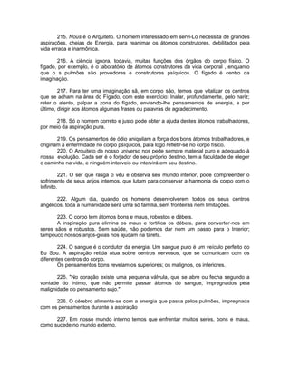 215. Nous é o Arquiteto. O homem interessado em servi-Lo necessita de grandes
aspirações, cheias de Energia, para reanimar os átomos construtores, debilitados pela
vida errada e inarmônica.
216. A ciência ignora, todavia, muitas funções dos órgãos do corpo físico. O
fígado, por exemplo, é o laboratório de átomos construtores da vida corporal , enquanto
que o s pulmões são provedores e construtores psíquicos. O fígado é centro da
imaginação.
217. Para ter uma imaginação sã, em corpo são, temos que vitalizar os centros
que se acham na área do Fígado, com este exercício: Inalar, profundamente, pelo nariz;
reter o alento, palpar a zona do fígado, enviando-lhe pensamentos de energia, e por
último, dirigir aos átomos algumas frases ou palavras de agradecimento.
218. Só o homem correto e justo pode obter a ajuda destes átomos trabalhadores,
por meio da aspiração pura.
219. Os pensamentos de ódio aniquilam a força dos bons átomos trabalhadores, e
originam a enfermidade no corpo psíquicos, para logo refletir-se no corpo físico.
220. O Arquiteto de nosso universo nos pede sempre material puro e adequado à
nossa evolução. Cada ser é o forjador de seu próprio destino, tem a faculdade de eleger
o caminho na vida, e ninguém interveio ou intervirá em seu destino.
221. O ser que rasga o véu e observa seu mundo interior, pode compreender o
sofrimento de seus anjos internos, que lutam para conservar a harmonia do corpo com o
Infinito.
222. Algum dia, quando os homens desenvolverem todos os seus centros
angélicos, toda a humanidade será uma só família, sem fronteiras nem limitações.
223. O corpo tem átomos bons e maus, robustos e débeis.
A inspiração pura elimina os maus e fortifica os débeis, para converter-nos em
seres sãos e robustos. Sem saúde, não podemos dar nem um passo para o Interior;
tampouco nossos anjos-guias nos ajudam na tarefa.
224. O sangue é o condutor da energia. Um sangue puro é um veículo perfeito do
Eu Sou. A aspiração retida atua sobre centros nervosos, que se comunicam com os
diferentes centros do corpo.
Os pensamentos bons revelam os superiores; os malignos, os inferiores.
225. "No coração existe uma pequena válvula, que se abre ou fecha segundo a
vontade do íntimo, que não permite passar átomos do sangue, impregnados pela
malignidade do pensamento sujo."
226. O cérebro alimenta-se com a energia que passa pelos pulmões, impregnada
com os pensamentos durante a aspiração
227. Em nosso mundo interno temos que enfrentar muitos seres, bons e maus,
como sucede no mundo externo.
 