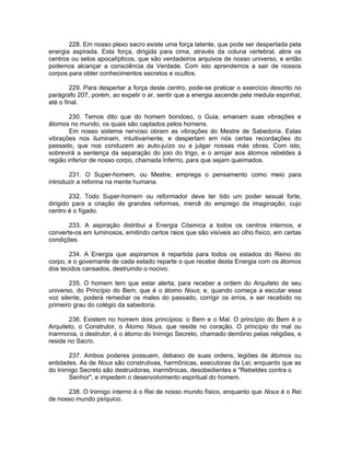 228. Em nosso plexo sacro existe uma força latente, que pode ser despertada pela
energia aspirada. Esta força, dirigida para cima, através da coluna vertebral, abre os
centros ou selos apocalípticos, que são verdadeiros arquivos de nosso universo, e então
podemos alcançar a consciência da Verdade. Com isto aprendemos a sair de nossos
corpos para obter conhecimentos secretos e ocultos.
229. Para despertar a força deste centro, pode-se praticar o exercício descrito no
parágrafo 207, porém, ao expelir o ar, sentir que a energia ascende pela medula espinhal,
até o final.
230. Temos dito que do homem bondoso, o Guia, emanam suas vibrações e
átomos no mundo, os quais são captados pelos homens.
Em nosso sistema nervoso obram as vibrações do Mestre de Sabedoria. Estas
vibrações nos iluminam, intuitivamente, e despertam em nós certas recordações do
passado, que nos conduzem ao auto-juízo ou a julgar nossas más obras. Com isto,
sobrevirá a sentença da separação do joio do trigo, e o arrojar aos átomos rebeldes à
região inferior de nosso corpo, chamada Inferno, para que sejam queimados.
231. O Super-homem, ou Mestre, emprega o pensamento como meio para
introduzir a reforma na mente humana.
232. Todo Super-homem ou reformador deve ter tido um poder sexual forte,
dirigido para a criação de grandes reformas, mercê do emprego da imaginação, cujo
centro é o fígado.
233. A aspiração distribui a Energia Cósmica a todos os centros internos, e
converte-os em luminosos, emitindo certos raios que são visíveis ao olho físico, em certas
condições.
234. A Energia que aspiramos é repartida para todos os estados do Reino do
corpo, e o governante de cada estado reparte o que recebe desta Energia com os átomos
dos tecidos cansados, destruindo o nocivo.
235. O homem tem que estar alerta, para receber a ordem do Arquiteto de seu
universo, do Princípio do Bem, que é o átomo Nous; e, quando começa a escutar essa
voz silente, poderá remediar os males do passado, corrigir os erros, e ser recebido no
primeiro grau do colégio da sabedoria.
236. Existem no homem dois princípios: o Bem e o Mal. O princípio do Bem é o
Arquiteto, o Construtor, o Átomo Nous, que reside no coração. O princípio do mal ou
inarmonia, o destrutor, é o átomo do Inimigo Secreto, chamado demônio pelas religiões, e
reside no Sacro.
237. Ambos poderes possuem, debaixo de suas ordens, legiões de átomos ou
entidades. As de Nous são construtivas, harmônicas, executoras da Lei; enquanto que as
do Inimigo Secreto são destruidoras, inarmônicas, desobedientes e "Rebeldes contra o
Senhor", e impedem o desenvolvimento espiritual do homem.
238. O Inimigo interno é o Rei de nosso mundo físico, enquanto que Nous é o Rei
de nosso mundo psíquico.
 