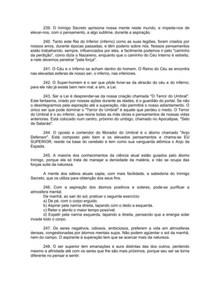 239. O Inimigo Secreto aprisiona nossa mente neste mundo, e impede-nos de
elevar-nos, com o pensamento, a algo sublime, durante a aspiração.
240. Tanto este Rei do Inferior (inferno) como as suas legiões, foram criados por
nossos erros, durante épocas passadas, e têm poderio sobre nós. Nossos pensamentos
estão trabalhando, sempre, influenciados por eles, e facilmente podemos ir pelo "caminho
da perdição", como dizia o Nazareno, enquanto que o caminho do Céu Interno é estreito,
e nele devemos penetrar "pela força".
241. O Céu e o Inferno se acham dentro do homem. O Reino do Céu se encontra
nas elevadas esferas de nosso ser, o inferno, nas inferiores.
242. O Super-homem é o ser que pôde livrar-se da atracão do céu e do inferno;
para ele não já existe bem nem mal, e sim, a Lei.
243. Ser a Lei é desprender-se da nossa criação chamada "O Terror do Umbral".
Este fantasma, criado por nossas ações durante as idades, é o guardião do portal. Se não
o desintegrarmos pela aspiração até a superação, não permitirá o nosso adiantamento. O
único ser que pode dominar o "Terror do Umbral" é aquele que perdeu o medo. O Terror
do Umbral é o eu inferior, que reúne todas as más obras e pensamentos de nossas vidas
anteriores. Está colocado num centro, próximo do umbigo, chamado no Apocalipse, "Selo
de Satanás".
244. O oposto e contendor do Morador do Umbral é o átomo chamado "Anjo
Defensor". Está composto pelo bem e os elevados pensamentos e chama-se EU
SUPERIOR; reside na base do cerebelo e tem como sua vanguarda atômica o Anjo da
Espada.
245. A maioria dos conhecimentos da ciência atual estão guiados pelo átomo
Inimigo, porque ela só trata de manejar a densidade da matéria, e não se ocupa das
forças sutis da natureza.
A mente dos sábios atuais capta, com mais facilidade, a sabedoria do Inimigo
Secreto, que os utiliza para obtenção dos seus fins.
246. Com a aspiração dos átomos positivos e solares, pode-se purificar a
atmosfera mental.
De manhã, ao sair do sol, praticar o seguinte exercício:
a) De pé, com o corpo erguido.
b) Aspirar pela narina direita, tapando com o dedo a esquerda.
c) Reter o alento o maior tempo possível.
d) Expelir pela narina esquerda, tapando a direita, pensando que a energia solar
invade todo o corpo.
247. Os seres negativos, odiosos, ambiciosos, preferem a vida em atmosferas
densas, congestionadas por átomos mentais sujos. Não podem agüentar o sol da manhã,
nem do campo. O aspirante à superação tem que se acercar mais da natureza.
248. O ser superior tem emanações e aura distintas das dos outros, perdendo
mesmo a afinidade até com os seres que lhe são mais próximos, porque seu ser se torna
diferente no pensar e sentir.
 