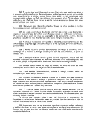 249. O mundo atual se divide em dois grupos: O primeiro está guiado por Nous, e
o segundo, pelo Inimigo Interno. Os seguidores de ambos lutam uns com os outros, ainda
que, aparentemente, o inimigo secreto tenha maior poder e mais seguidores; sem
embargo, cedo ou tarde triunfará o princípio do bem, porque é a Lei. Até os artistas não
estão livres da influência deste inimigo e, por tal motivo, profanam a beleza com seus
pensamentos e suas obras.
250. Não julgueis para não serdes julgados. O juízo e a crítica acerbas de mentes
tenebrosas perturbam a atmosfera mental.
251. Os seres pessimistas e desditosos enfermam os demais seres, destruindo e
esgotando suas energias. Convertem-se em fardos pesados nos ombros da humanidade.
O aspirante deve atrair por meio da aspiração e do pensamento positivo, átomos
protetores e saudáveis, para defender-se destes seres malignos inconscientes.
252. A cólera, a depressão e a inveja são os três condutores mais formidáveis das
enfermidades, seguindo logo a má alimentação e a má aspiração. Devemos ser felizes,
para ser sãos.
253. O Átomo Nous não promete bens terrenos: só outorga a Sabedoria, com a
confiança em si mesmo. O Inimigo Secreto pode dar até bens materiais, a quem se
associa a ele.
254. O Principio do Bem salva da guerra os seus seguidores, porque eles não
foram os causadores da hecatombe. No momento, nenhuma nação pode assegurar a paz
do mundo, porque os dirigentes estão dominados pelo exército do Inimigo Interno.
255. Existem certos centros no corpo do homem, por meio dos quais se pode
contemplar o mundo e a luta das forças da luz com as tenebrosas.
256. Onde existem açambarcadores, domina o Inimigo Secreto. Onde há
monopolização, existe a força destrutora.
257. Enquanto o homem não aprende a pensar por si mesmo, não pode libertar-se
de si mesmo, e será arrastado a eleger o governante designado pela força tenebrosa.
Hoje, o cidadão vota pelo candidato que pode satisfazer o seu próprio desejo, sem pensar
no destino da nação. O Inimigo oculto obscurece a inteligência, para converter o homem
em autômato, guiado pelo capricho do governante.
258. "O corpo de desejo atrai os átomos afins aos desejos sentidos, que se
apoderam da mente e do caráter. O plano inferior do mundo dos desejos, ou astral, está
cheio de cadáveres astrais inferiores, sem nenhuma inteligência. São como vampiros que
vivam da matéria putrefata.
Os átomos que integram estes corpos são destrutivos e estimulantes da
ferocidade, e os herdamos da Lemúria, época em que nos divertíamos em fazer lutar os
animais, uns com os outros, e comendo-os depois."
259. A pureza do sexo e a sua acumulada energia enobrecem o caráter, melhoram
a saúde e iluminam a mente, para seguir com ênfase a senda do aperfeiçoamento. O
homem puro em seu sexo tem mentalidade equilibrada, que dificilmente sucumbe ante
uma tentação indigna.
 