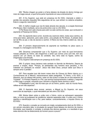260. "Muitos chegam ao poder e à fama debaixo da direção do átomo Inimigo por
meio da magia sexual, a qual forma parte importante em seus ensinamentos."
261. O Eu Superior, que está em presença do EU SOU, intercede e obtém o
perdão dos pecados daqueles fiéis seguidores da luz, que entram no sistema simpático.
Este é o segundo nascimento"
262. A melhor oração que nos foi dada através dos séculos, é a oração Dominical
(Pai Nosso). Bem meditada, serve de ponte entre o ser e o EU SOU.
O Pai Nosso tem sete chaves para abrir os sete centros do corpo, que conduzem o
aspirante à Presença do Íntimo.
263. Os aspirante deve correr, durante seu exercício diário, todos seus centros, de
cima para baixo, aplicando, para cada centro, uma petição do Pai Nosso. A petição deve
ser de filho ao pai, e não de escravo a senhor. O Reino do Céu Interno obtém-se, não se
outorga.
264. O primeiro desenvolvimento do aspirante se manifesta no plexo sacro; a
Intuição é o mensageiro do EU SOU.
265. Devamos compreender que o Eu Superior, por meio do qual formulamos
nossas petições ao Íntimo, até chegarmos a sentir que somos unos com Ele, tem seu
assento em um átomo na base do cerebelo. Seu reino está no fígado, centro da
imaginação e da emoção.
O Eu Superior está sempre em presença do EU SOU.
266. O próprio Jesus declarou esta verdade no Sermão da Montanha. Depois de
ensinar a oração, disse: "Porque, se perdoardes aos homens seus pecados, o Pai
Celestial vos perdoará os vossos". Jesus não disse Deus, porque sabia que Deus é
sempre amor e perdão".
267. Para aqueles que não leram nossa obra As Chaves do Reino Interno ou o
Conhecimento de si Mesmo, transcrevemos estes parágrafos: "O Íntimo, o EU SOU, o
Absoluto, tem na cabeça três pontos, cada um dos quais é a base de um dos aspectos da
Trindade". "O Primeiro Aspecto é o Pai, que domina exclusivamente a cabeça; o segundo
o Filho rege o coração, enquanto que o terceiro o Espírito Santo domina o sexo".
"A Realidade é uma; não há mais que um só Íntimo, porém, visto do mundo físico,
reflete-se em três aspectos".
268. O Aspirante deve evocar, sempre, a Miguel ou Eu Superior, em seus
exercícios de aspiração, o qual intercederá por ele ante o EU SOU.
269. Muitos falam sobre a união com o Íntimo, como se estivessem separados
dele, ou como se pudessem ter existência, estando separados dele. A união com o Íntimo
significa a identificação com o Pai, para realizar, conscientemente, o Impulso Divino do
EU SOU.
270. Quando o coração se converte em órgão completamente dócil ao EU SOU, e
em veículo voluntário dele, a circulação do sangue ficará debaixo do domínio da mesma
Divindade, que impedirá, à vontade, a entrada dos átomos egoístas, e o resultado é que
estes átomos irão se distanciando do homem pouco a pouco".
 