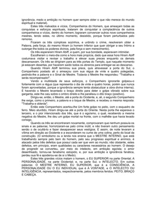 ignorância, medo e ambição no homem quer sempre obter o que não merece do mundo
espiritual e material).
Estes três malvados e vícios, Companheiros do Homem, que ameaçam todas as
conquistas e esforços espirituais, trataram de conquistar a complacência de outros
companheiros e vícios, dentro do homem; lograram convencer outros nove companheiros
mestres, tendo estes, no último momento, desistido, porque foram perturbados pelo
remorso.
Ficaram os três cúmplices sozinhos, e urdindo o crime, resolveram obter a
Palavra, pela força, do mesmo Hiram (o homem Inferior que quer obrigar a seu Íntimo a
outorgar-lhe todos os poderes divinos, pela força e sem merecimento).
Os três esperaram Hiram Abiff, a quem, por sua bondade, esperavam intimidar.
Escolheram o meio-dia como a hora mais propícia, dado que essa hora Hiram Abiff
costumava visitar e revisar o trabalho e elevar suas preces enquanto os demais
descansavam. Os três se dirigiram para as três portas do Templo, que naquele momento
já estavam desertas, por haverem saído todos os obreiros para entregar-se ao descanso.
Quando Hiram Abiff terminou sua prece, quis atravessar a porta do Sul, o
Companheiro postado ali o ameaçou com sua régua de vinte e quatro polegadas,
pedindo-lhe a palavra e o Sinal de Mestre. Todavia o Mestre lhe respondeu: "Trabalha e
serás recompensado!".
Vendo a inutilidade de seus esforços, o Companheiro ignorante golpeou-o
fortemente com a régua (que representa o dia de vinte e quatro horas, porém que nunca
foram aproveitadas, porque a ignorância sempre tenta obstaculizar a obra divina interna).
E havendo o Mestre levantado o braço direito para deter o golpe vibrado sobre sua
garganta, este lhe caiu sobre o ombro direito e lhe paralisou o dito braço (positivo).
Dirigiu-se, então, o Mestre, até a porta do Ocidente, e, ali, o segundo Companheiro
lhe exige, como o primeiro, a palavra e o toque de Mestre, e recebeu a mesma resposta:
"Trabalha e obterás".
Então este Companheiro acertou-lhe Um forte golpe no peito, com o esquadro de
ferro. Meio aturdido, Hiram dirigiu-se até a porta do Oriente. Nesta porta lhe esperava o
terceiro, e o pior intencionado dos três, que é o egoísmo, o qual, recebendo a mesma
negativa do Mestre, lhe deu um golpe mortal na fronte, com o malhête que havia levado
consigo.
Quando os três se encontraram novamente, comprovaram que nenhum possuía os
sinais e as palavras; horrorizaram-se pelo crime inútil, e não tiveram outro pensamento
senão o de ocultá-lo e fazer desaparecer seus vestígios. E assim, de noite levaram a
vítima em direção ao Ocidente e a esconderam no cume de uma colina, perto do local da
construção. (O simbolismo ou a lenda nos ensina que o MESTRE INTERNO, que está
trabalhando sempre pelo bem do homem, pelo seu progresso espiritual e anímico, é
atacado pelos três defeitos que possuí cada ser que vem ao mundo; não obstante, estes
defeitos, em principio, eram qualidades ou caracteres necessários ao homem. O desejo
de progredir se converteu, por meio do intelecto, em ambição egoísta; o amor
desenfreado, tornou-se fanatismo estúpido, e, por sua ambição e ignorância fanática,
perdeu sua fé e apoderou-se de si o Medo).
Estes três grandes vícios matam o homem, o EU SUPERIOR na parte Oriental; A
PERSONALIDADE, na parte Ocidental; e, na parte Sul, o INTELECTO. Em outras
palavras: O MESTRE INTERNO, EU SUPERIOR, que é a CONSCIÊNCIA, A
PERSONALIDADE OU O EU INDIVIDUAL que é A VONTADE, e O INTELECTO OU
INTELIGÊNCIA, representados, respectivamente, pelos membros feridos: PEITO, BRAÇO
E CABEÇA.
 