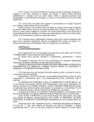 Com o tempo, o EU SOU aumentará no sangue os átomos altruístas, aspirados e
inalados, e com eles, vigorizará o sangue, seu veículo, e desta maneira dominará
perfeitamente o coração, com seu amor divino. Então a natureza passional será
conquistada, a mente liberada dos desejos, o homem se converterá em lei e será UNO
COM O PAI.
271. O Pai envia seu poder para vigorizar no pensamento no coração; enquanto
que o átomo inimigo interno envia-nos a dúvida.
Então se trava a luta no plexo solar, na região do umbigo, onde surge a fortaleza
do homem. Neste centro, trava-se uma luta tremenda entra a dúvida e a certeza, entre o
temor e o valor, entre o negativo e o positivo. Se o bem triunfa sobre o mal, diz-se que o
arcanjo Miguel derrotou Sanatás, e o lançou nas profundezas do inferno de nosso corpo,
porém, se o mal prevalece, arrasta-nos para esse inferno.
272. O abuso sexual, a libertinagem, debilita o plexo solar. Pode-se fortalecer este
plexo com o exercício respiratório, descrito no parágrafo 207, porém, ao expelir o ar,
temos que dirigir toda a concentração, cheia da energia solar, ao dito plexo.
CAPÍTULO IX
A LINGUAGEM MAÇONICA
273. A Maçonaria tem uma linguagem para expressar suas idéias, que se chama
"O SIMBOLISMO". Cada símbolo tem sete significados.
O maçom deve procurar conhecer e compreender perfeitamente o idioma
simbólico.
Os símbolos maçônicos são ricos em ensinamentos de elevadas significações
intelectuais, filosóficas, científicas, morais, espirituais e práticas.
TODOS OS MAÇONS DEVEM TRABALHAR PARA DESCOBRIR AS IDÉIAS QUE
REPRESENTAM OS SÍMBOLOS, PORQUE NESTAS IDÉIAS SE ENCONTRA A
VERDADE, E A VERDADE NOS FARÁ LIVRES.
274. Cada grau tem sua instrução simbólica especial, porém, sua base é uma só,
e radica-se no grau de Aprendiz.
A Maçonaria é um fato da natureza, que se repete diariamente em todos os seres
conscientes e inconscientes, para o seu aperfeiçoamento físico, intelectual, moral e
espiritual.
O TRABALHO DO APRENDIZ consiste em DESBASTAR A PEDRA BRUTA, isto
é, em dominar suas paixões, eliminar suas imperfeições e seus vícios, aperfeiçoar seu
espírito, retirando com a RAZÃO (CINZEL) e COM A VONTADE FIRME (MALHO) todas
as asperezas que possam originar perturbações na sociedade ou na Instituição. Por tal
motivo, o Aprendiz acode à LUZ que iluminou sua inteligência na Iniciação.
O maçom atua sempre com eqüidade e franqueza (SINAIS), com linguagem leal e
sincera (PALAVRAS), com obras e fraternal solicitude (TOQUES) para com seus irmãos.
LOJA JUSTA E PERFEITA é a que conta sempre com sete irmãos, dos quais
cinco devam ser Mestres, representando as cinco LUZES: O VENERÁVEL, OS DOIS
VIGILANTES, O ORADOR E O SECRETÁRIO. Representam os cinco sentidos dentro do
corpo.
Essas três luzes, são: a Sabedoria (do Ven., simbolizada pela estátua de Minerva);
A Força (do 1.° Vig., pela estátua de Hércules que está no Ocidente); a Beleza
(representada pelo 2.° Vig. e a seu lado a estátua de Vênus Citérea). Em suma, essas
 