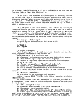 três Luzes são, a TRINDADE DIVINA NO COSMOS E NO HOMEM: Pai, Mãe, Filho; Fé,
Esperança, Caridade; Poder, Saber, Movimento, etc..
275. AS HORAS DO TRABALHO MAÇÔNICO (meio-dia; meianoite) significam
que o homem deve chegar à mais alta iluminação para poder trabalhar para o bem da
humanidade. Meio-dia é a hora luminosa do Sol. Com este pequeno resumo e com as
instruções dadas no PRIMEIRO GRAU e no SEGUNDO, já podemos levantar a ponta do
véu para o Mestre Maçom, com o objetivo de praticar e ensinar em Loja, ao irmãos, a
prática da filosofia dos graus.
276. A Maçonaria é uma Escola Iniciática, uma academia de aprendizagem
tradicional e universal, que aspira ao magistério da Verdade e ao exercício da Virtude,
começando o Iniciado por ESTUDAR-SE A SI MESMO. Então começa o verdadeiro
trabalho na pedra bruta, e a renovação de seu próprio "Eu", que é do Grau de Aprendiz.
A Maçonaria é a ciência positiva que determina o critério da Verdade e forma
novos homens de espírito elevado, de convicções firmes, consciência reta e moral sem
mancha...
Como se chega a esta Superação?
No capítulo seguinte levantaremos uma ponta do véu de ISIS.
CAPÍTULO X
REALIZAÇÃO
277. Querido Irmão Mestre.
Depois de passar pelos três Graus já enumerados e de sofrer suas respectivas
provas, chegamos a compreender, a saber e a sentir que:
O MAÇOM é filho da Luz ou o Construtor Livre.
Que a Maçonaria é um fato da natureza, que se repete diariamente em cada ser.
Que o Símbolo é uma linguagem que fala e excita a imaginação.
Que o objetivo da Maçonaria é espiritualizar os sentimentos e divinar o homem.
Que o G.A.D.U. é Deus.
Que o Templo é o corpo do homem ("Sois o Templo do Espírito").
Que a Loja é o MICROCOSMO pequeno universo (o homem ).
Que todos os Símbolos e decorações da Loja se encontram no CORPO
Que o homem é composto de sete mundos, e a Loja Perfeita deve ter sete
membros...
Que o Mestre é o EU SUPERIOR.
Que os Vigilantes são dois: Um à direita outro à esquerda:
positivo e negativo; DEUS PAI-MÃE; mente objetiva e subjetiva; consciente e
subconsciente, etc..
Que os três lados do TRIÂNGULO representam FÉ, ESPERANÇA E CARIDADE,
ou, SABEDORIA, FORÇA E BELEZA, ou uma infinidade de significados que estão dentro
do corpo do homem.
Que o Altar é o coração do homem.
Que o Orador é o poder do VERBO QUE RADICA NA GARGANTA.
Que o Secretário é a Memória que tudo arquiva.
Que a Coluna "J" é Deus em forma masculina, e a "B", é Deus em forma feminina.
Que os doze signos zodiacais são as doze faculdades do Espírito no homem, que
pertencem às doze glândulas do corpo, e, são as que compõem a Loja INTERNA: FÉ,
ESPERANÇA, AMOR, FORTALEZA, ACERTO, PODER, IMAGINAÇÃO, SABEDORIA,
 