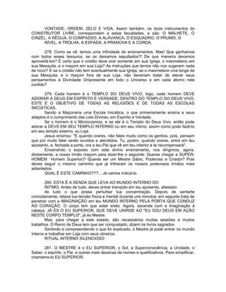 VONTADE, ORDEM, ZELO E VIDA. Assim também, os doze instrumentos do
CONSTRUTOR LIVRE, correspondem a estas faculdades, e são: O MALHETE, O
CINZEL, A RÉGUA, O COMPASSO, A ALAVANCA, O ESQUADRO, O PRUMO, O
NÍVEL, A TROLHA, A ESPADA, A PRANCHA E A CORDA.
278. Como se vê, temos uma infinidade de ensinamentos. Mas! Que ganhamos
com todos esses tesouros, se os deixamos sepultados?! De que maneira devamos
aproveitá-los? É certo que o cristão deve orar somente em sua Igreja, o maometano em
sua Mesquita, e o maçom em sua Loja? As instruções que temos não nos sugerem nada
de novo? E se o cristão não tem eventualmente sua Igreja, se o maometano vive longe de
sua Mesquita, e o maçom fora de sua Loja, não deveriam tratar de elevar seus
pensamentos à Divindade Onipresente em todo o Universo e em cada átomo nele
contido?
279. Cada homem é o TEMPLO DO DEUS VIVO, logo, cada homem DEVE
ADORAR A DEUS EM ESPÍRITO E VERDADE, DENTRO DO TEMPLO DO DEUS VIVO.
ESTE É O OBJETIVO DE TODAS AS RELIGIÕES E DE TODAS AS ESCOLAS
INICIÁTICAS.
Sendo a Maçonaria uma Escola Iniciática, o que primeiramente ensina a seus
adeptos é o cumprimento das Leis Divinas, em Espírito e Verdade.
Se o homem é o Microcosmos, e se ele é o Templo do Deus Vivo, então pode
adorar a DEVS EM SEU TEMPLO INTERNO ou em seu íntimo, assim como pode fazê-lo
em seu templo externo, ou Loja.
Jesus ensinou: "E quando orares, não fales muito como os gentios, pois, pensam
que por muito falar serão ouvidos e atendidos. Tu, porém, quando orares, entra em teu
aposento, e, fechada a porta, ora a teu Pai que vê em teu interior e te recompensará".
Encerrando o exposto com este divino ensinamento, nos dirigimos, agora,
diretamente, a nosso irmão maçom para dizer-lhe o seguinte: Queres chegar a SUPER-
HOMEM Homem Superior)? Queres ser um Mestre Sábio, Poderoso e Criador? Pois
deves seguir o mesmo caminho que já trilharam os nossos poderosos Irmãos mais
adiantados.
QUAL É ESTE CAMINHO???... Já vamos indicá-lo.
280. ESTA É A SENDA QUE LEVA AO MUNDO INTERNO DO
ÍNTIMO: Antes de tudo, deves entrar tranqüilo em teu aposento, afastado
de tudo o que possa perturbar tua concentração. Depois de sentarte
comodamente, relaxa tua tensão física e mental durante uns minutos; em seguida trata de
penetrar com a IMAGINAÇÃO em teu MUNDO INTERNO PELA PORTA QUE CONDUZ
AO CORAÇÃO. O corpo tem que estar ereto. Agora, ascende com a Imaginação à
cabeça. JÁ ÉS O EU SUPERIOR, QUE DEVE UNIRSE AO "EU SOU DEUS EM AÇÃO
NESTE CORPO TEMPLO", já és Mestre.
Mas, para chegar a este estado, são necessários muitas sessões e muitos
trabalhos. O Reino de Deus tem que ser conquistado, dizem os livros sagrados.
Sentindo e compreendendo o que foi explicado, o Mestre já pode entrar no mundo
Interno e trabalhar em Loja com seus obreiros.
RITUAL INTERNO SILENCIOSO
281. O MESTRE é o EU SUPERIOR, o Sol, a Superconsciência, a Unidade, o
Saber, o espírito, o Pai, e outras mais dezenas de nomes e qualificativos. Para simplificar,
chamemo-lo EU SUPERIOR.
 
