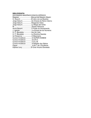 BIBLIOGRAFIA
DICIONÁRIO MASÔNICO ENCICLOPÉDICO
Magister: .........................Manual del Maestro Masón
H. Dourvil ........................El Libro Je Los Muertos
Jorge Adoum....................As Chaves do Reino Interno
Jorge Adoum....................Rasgando Velos
Jorge Adoum....................La Magia del Verbo
M. .....................................Dioses Atômicos
Annie Besant....................O Poder do Pensamento
J. Igesias...........................La Arcana de los Numeros
H. P. Blavatsky ................Isis Sin Velo
H. P. Blavatsky ................La Doctrina Seareta
Un Rosacruz ....................A Maçonaria
Cursos Iniciáticos .............O SUPER-HOMEM
Cursos Iniciáticos .............O.S.R.C.
Cursos Iniciáticos .............C.D.L.M.
Cursos Iniciáticos .............A Religião dos Sábios
Papas ................................A B.C. de L'Ocultisme
Eliphas Levy....................El Gran Arcano Develado
 