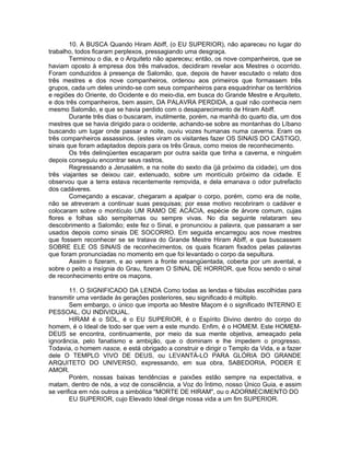 10. A BUSCA Quando Hiram Abiff, (o EU SUPERIOR), não apareceu no lugar do
trabalho, todos ficaram perplexos, pressagiando uma desgraça.
Terminou o dia, e o Arquiteto não apareceu; então, os nove companheiros, que se
haviam oposto à empresa dos três malvados, decidiram revelar aos Mestres o ocorrido.
Foram conduzidos à presença de Salomão, que, depois de haver escutado o relato dos
três mestres e dos nove companheiros, ordenou aos primeiros que formassem três
grupos, cada um deles unindo-se com seus companheiros para esquadrinhar os territórios
e regiões do Oriente, do Ocidente e do meio-dia, em busca do Grande Mestre e Arquiteto,
e dos três companheiros, bem assim, DA PALAVRA PERDIDA, a qual não conhecia nem
mesmo Salomão, e que se havia perdido com o desaparecimento de Hiram Abiff.
Durante três dias o buscaram, inutilmente, porém, na manhã do quarto dia, um dos
mestres que se havia dirigido para o ocidente, achando-se sobre as montanhas do Líbano
buscando um lugar onde passar a noite, ouviu vozes humanas numa caverna. Eram os
três companheiros assassinos. (estes viram os visitantes fazer OS SINAIS DO CASTIGO,
sinais que foram adaptados depois para os três Graus, como meios de reconhecimento.
Os três delinqüentes escaparam por outra saída que tinha a caverna, e ninguém
depois conseguiu encontrar seus rastros.
Regressando a Jerusalém, e na noite do sexto dia (já próximo da cidade), um dos
três viajantes se deixou cair, extenuado, sobre um montículo próximo da cidade. E
observou que a terra estava recentemente removida, e dela emanava o odor putrefacto
dos cadáveres.
Começando a escavar, chegaram a apalpar o corpo, porém, como era de noite,
não se atreveram a continuar suas pesquisas; por esse motivo recobriram o cadáver e
colocaram sobre o montículo UM RAMO DE ACÁCIA, espécie de árvore comum, cujas
flores e folhas são sempiternas ou sempre vivas. No dia seguinte relataram seu
descobrimento a Salomão; este fez o Sinal, e pronunciou a palavra, que passaram a ser
usados depois como sinais DE SOCORRO. Em seguida encarregou aos nove mestres
que fossem reconhecer se se tratava do Grande Mestre Hiram Abiff, e que buscassem
SOBRE ELE OS SINAIS de reconhecimentos, os quais ficaram fixados pelas palavras
que foram pronunciadas no momento em que foi levantado o corpo da sepultura.
Assim o fizeram, e ao verem a fronte ensangüentada, coberta por um avental, e
sobre o peito a insígnia do Grau, fizeram O SINAL DE HORROR, que ficou sendo o sinal
de reconhecimento entre os maçons.
11. O SIGNIFICADO DA LENDA Como todas as lendas e fábulas escolhidas para
transmitir uma verdade às gerações posteriores, seu significado é múltiplo.
Sem embargo, o único que importa ao Mestre Maçom é o significado INTERNO E
PESSOAL, OU INDIVIDUAL.
HIRAM é o SOL, é o EU SUPERIOR, é o Espírito Divino dentro do corpo do
homem, é o Ideal de todo ser que vem a este mundo. Enfim, é o HOMEM. Este HOMEM-
DEUS se encontra, continuamente, por meio da sua mente objetiva, ameaçado pela
ignorância, pelo fanatismo e ambição, que o dominam e lhe impedem o progresso.
Todavia, o homem nasce, e está obrigado a construir e dirigir o Templo da Vida, e a fazer
dele O TEMPLO VIVO DE DEUS, ou LEVANTÁ-LO PARA GLÓRIA DO GRANDE
ARQUITETO DO UNIVERSO, expressando, em sua obra, SABEDORIA, PODER E
AMOR.
Porém, nossas baixas tendências e paixões estão sempre na expectativa, e
matam, dentro de nós, a voz de consciência, a Voz do Íntimo, nosso Único Guia, e assim
se verifica em nós outros a simbólica "MORTE DE HIRAM", ou o ADORMECIMENTO DO
EU SUPERIOR, cujo Elevado Ideal dirige nossa vida a um fim SUPERIOR.
 