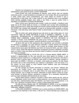 Quando nos entregamos às nossas paixões, ficam suspensos nossos trabalhos de
adiantamento, pela perda do GUIA ou do EU SUPERIOR.
Cada homem tem doze faculdades do Espírito, como temos visto em estudos
anteriores; porém, a cada faculdade se contrapõe um vício inimigo, filho de sua ignorância
e medo. Esses doze vícios companheiros, que vivem dentro do homem e que o
acompanham a toda parte, são a cada instante os que trabalham para a sua perdição!
Estas paixões ignóbeis lançam véus sobre o seu ideal, o qual se queda morto e
sepultado; é O ESPÍRITO LATENTE NA MATÉRIA.
Assim vemos que a ignorância quer ocupar o posto da verdade, o fanatismo quer
exigir que se lhe tribute todas as honras, e a ambição quer usurpar toda autoridade de
Hiram o princípio da luz. Estes três inimigos do homem querem apoderar-se da PALAVRA
DE PODER que outorga toda potestade, a qual só se alcança pela evolução e esforço
individual, e não pela força; esta Palavra Poder foi denominada a Luz Mestra que ilumina
o mundo.
Não há morte nem perda temporal que não sirva ou seja motivo para um novo
nascimento. NÃO SE PODE DESTRUIR O QUE É ETERNO E IMORTAL, se não,
unicamente, OFERECER-LHE A OPORTUNIDADE DE RENASCER NUMA NOVA
FORMA MAIS LUMINOSA, COMO NASCE O ESPÍRITO EM SUA INICIAÇÃO na
Verdade e Virtude. O EU SUPERIOR não pode nunca morrer, quaisquer que sejam os
golpes que os erros possam desferir; somente danificam a sua forma exterior.
Já temos dito que os três assassinos são a ignorância, que converte a atividade
em fanatismo, e ambição, por cujos esforços sobrevêm o drama cósmico da Involução;
porém, o EU SUPERIOR, no Homem, com o poder da vontade, pode dominar os três
companheiros-vícios pelos três Mestres que foram em busca de Hiram, que são o Saber,
a Fé e o Amor. Estes três atributos superiores conseguem encontrar, despertar e levantar
essa Luz Interior, para que afirme seu domínio sobre a matéria e a ilumine, pela Evolução
que segue à Involução.
O FRANCO-MAÇOM ou FILHO DA LUZ é o Grande Mestre HIRAM ABIFF; é
também a representação do Sol, que percorre seus doze signos do Zodíaco, e que
interpreta a lenda maçônica ou o místico drama. No equinócio da primavera o Sol deixa o
feminino, dócil e aquoso signo de PISCIS, para entrar no belicoso, marcial, enérgico e
Ígneo signo de ARIES, o Carneiro ou Cordeiro, onde exalta seu poderio. Os três meses
de Inverno são os três companheiros que mataram e sepultaram o Sol nas trevas e no
frio, porém, os nove meses ou nove mestres foram exaltá-lo, para que iluminasse
novamente na vida da matéria.
Os três inimigos do homem escondem no princípio, que ilumina, "debaixo dos
escombros do Templo Corpo", para sepulta-lo depois na noite do esquecimento,
escondendo-se no Ocidente, isto é, na parte inferior de nossa personalidade, ou com o
Inimigo Secreto, que é criação do homem, elaborada na parte inferior e baixa do corpo,
onde residem os átomos densos, grosseiros e pesados. Ali é necessário descobri-los,
para que sejam afastados definitivamente de nós outros.
Depois desta limpeza, podemos encontrar o Deus Íntimo dentro de nós, onde se
achava sepultado, porém nunca morto, e então podemos, com as faculdades do Espírito,
que são doze, (representadas pelos três Mestres, que foram buscar os assassinos, e os
nove, que o ajudaram a levantar Hiram), e assim a ressurreição será efetiva.
Os três primeiros Mestres são: FÉ, ESPERANÇA E AMOR, e os nove restantes
são: PERCEPÇÃO, CONHECIMENTO, ASSOCIAÇÃO, JUÍZO, ALTRUÍSMO, MEMÓRIA,
VONTADE, ORDEM e ACERTO.
A PALAVRA SAGRADA e PERDIDA com a morte simbólica de HIRAM ABIFF, não
a possuíam nem Salomão e nem Hiram, o Rei de Tiro. Temos afirmado que a palavra do
 