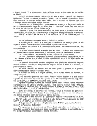 Primeiro Grau é FÉ; a do segundo é ESPERANÇA, e a do terceiro deve ser CARIDADE
ou AMOR.
Os dois primeiros mestres, que simbolizam a FÉ e a ESPERANÇA, não puderam
encontrar o Cadáver do Mestre; somente o Terceiro, que é o AMOR, pôde achá-lo. Estas
duas primeiras faculdades seriam sem poder, sem o impulso da terceira, que é a
Caridade, que, sozinha, pode realizar milagres.
Devemos vencer todo egoísmo, para podermos empregar a força onipotente do
Amor. O AMOR NUNCA PODE CONVIVER COM O EGOÍSMO, porque este trata sempre
de matar em nós outros a FÉ e A ESPERANÇA.
Somente o Amor nos pode ressuscitar da morte para a VERDADEIRA VIDA.
Somente esta faculdade nos pode regenerar, quando nos encontramos livres do Egoísmo.
ENTÃO, A PALAVRA SAGRADA É A ESSÊNCIA DA FÉ DA ESPERANÇA E DO
AMOR.
12. RESUMO DA LENDA O Templo é o corpo do homem.
A construção do Templo é a evolução e a elevação de esforços para um fim
superior, através do conhecimento da Verdade e a prática da Virtude.
O Templo de Salomão é o Símbolo do corpo físico. Jerusalém (cidade-paz) é o
mundo interno.
Os quatro pontos cardeais do templo são: No corpo, a Cabeça, que corresponde
ao Oriente, o Baixo-ventre, ao Ocidente, o lado Direito, ao Sul, e o Esquerdo, ao Norte.
Os Construtores do Templo são os átomos construtores no corpo físico.
Os Três Diretores do Templo são: Salomão, que representa o Saber; Hiram, rei de
Tiro, o Poder; e Hiram Abiff, o Fazer. Os três representam, ainda, a FÉ, ESPERANÇA E
CARIDADE.
Os obreiros dividiam-se em três categorias. Os aprendizes trabalham na parte
inferior do corpo: o ventre; os companheiros na parte média: o tórax; e os mestres, na
parte superior: a cabeça.
As duas colunas do Templo são os dois pólos: o passivo e o positivo,
representados pelas pernas esquerda e direita.
A Câmara do Meio é o "Lugar Secreto", ou o mundo Interno do Homem, no
coração ou peito.
Cada categoria percebia seu salário, relativo ao seu trabalho e à sua palavra
sagrada. Os aprendizes recebiam-no segundo a sua FÉ. Os Companheiros, segundo a
sua ESPERANÇA, e os Mestres, segundo o seu AMOR.
Apesar do grande número de obreiros dentro deste Templo, todos trabalham
silenciosamente, na Obra do Grande Arquiteto, e não se ouve nenhum ruído, PORQUE
ESTE TEMPLO NÃO FOI, NEM É CONSTRUÍDO POR MÃOS HUMANAS, NEM POR
INSTRUMENTOS MATERIAIS E METÁLICOS.
Sete anos durou a construção do Templo, porque o resultado da genuína e
Verdadeira Iniciação se obtém depois de sete anos, que são necessários para a limpeza
dos átomos inferiores e para dar lugar aos átomos superior.
Hiram Abiff, "o filho da viúva", é o Espírito que nasce e se manifesta na MATÉRIA
ou MATER MÃE, sem a vontade da carne. É a Mãe Sempre Virgem, porque o Eu SOU
ENTRA E SAI DELA, e Ela continua sempre Virgem.
O Lugar escolhido para a construção foi o monte MÓRIA, que significa "Visível ao
Senhor", ou "Escolhido do Senhor".
Ao aproximar-se o momento do triunfo final, acometem ao Iniciado as três
tentações no deserto da matéria, que são a ignorância, o fanatismo e a ambição, ou os
três companheiros que querem obter o salário de Mestre.
 