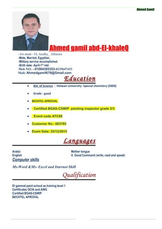Ahmed Gamil
Ahmed gamil abd-El-khaleQ
- 6st ataah - EL lasalky_ Alharam
-Male, Married, Egyptian,
-Military service accomplished.
-Birth date: April-1st
1988
Mob NO: --01064393353-0235647433
Mail: Ahmedgamil679@Gmail.com
Education
• BSC of Science - Helwan University -Special chemistry (2009)
• Grade : good
• BECHTEL APROVAL
• Certified BGAS-CSWIP painting inspector grade 2/3
• Event code ATC88
• Customer No.: 683785
• Exam Date: 25/12/2015
Languages
Arabic Mother tongue
English V. Good Command (write, read and speak)
Computer skills
Ms-Word &Ms- Excel and Internet Skill
Qualification
El gammal paint school as training level 1
Certificates OCIA and AWG
Certified BGAS-CSWIP
BECHTEL APROVAL
 
