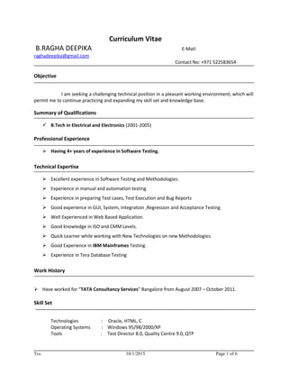 Curriculum Vitae
B.RAGHA DEEPIKA E-Mail:
raghadeepika@gmail.com
Contact No: +971 522583654
Objective
I am seeking a challenging technical position in a pleasant working environment, which will
permit me to continue practicing and expanding my skill set and knowledge base.
Summary of Qualifications
 B.Tech in Electrical and Electronics (2001-2005)
Professional Experience
 Having 4+ years of experience in Software Testing.
Technical Expertise
 Excellent experience in Software Testing and Methodologies.
 Experience in manual and automation testing
 Experience in preparing Test cases, Test Execution and Bug Reports
 Good experience in GUI, System, Integration ,Regression and Acceptance Testing
 Well Experienced in Web Based Application.
 Good knowledge in ISO and CMM Levels.
 Quick Learner while working with New Technologies on new Methodologies.
 Good Experience in IBM Mainframes Testing.
 Experience in Tera Database Testing
Work History
 Have worked for “TATA Consultancy Services” Bangalore from August 2007 – October 2011.
Skill Set
Technologies : Oracle, HTML, C
Operating Systems : Windows 95/98/2000/XP
Tools : Test Director 8.0, Quality Centre 9.0, QTP
Tcs 10/1/2015 Page 1 of 6
 
