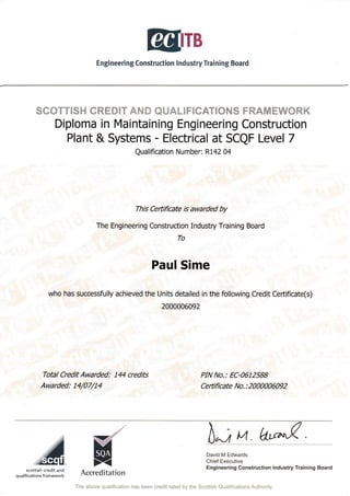 B
Engi neerin g Construction I nd ustry Trai n ing Board
SCOTTISH CREOIT AruD QUALITSEA'T!&NS FK&r1/XKW&RK
Diploma in Maintaining Engineering Construction
Plant & Systems - Electrical at SCQF Level 7
Qualification Number: R142 04
This Ceftificate is awarded by
The Engineering Construction Industry Training Board
To
Paul Sime
who has successfully achieved the Units detailed in the following Credit Certificate(s)
2000006092
Total Credit Awarded: 144 credits
Awarded: 14/07/14
PIN No.: EC-0612588
Certificate No. : 2000006092
David M Edwards
Chief Executive
Engineering Construction lndustry Training Boardscottish credit and
qualifications framework Accreditation
The above qualification has been credit rated by the Scotilsh Qualifications Authority
 