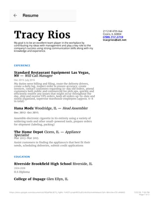 Tracy RiosTracy Rios
My goal is to be an excellent team player in the workplace by
contributing my ideas with management and play a key role to the
company's success using strong communication skills along with my
knowledge and experience.
2112 W 47th Ave
Cicero, IL 60804
(708) 717-2710(708) 717-2710
tracyrios@att.nettracyrios@att.net
EXPERIENCEEXPERIENCE
Standard Restaurant Equipment Las Vegas,Standard Restaurant Equipment Las Vegas,
NVNV — Will Call Manager
Dec 2015- July 2016
My duties were billing and ﬁling, route the delivery drivers,
create a daily log, inspect order to ensure accuracy, create
invoices, contact customers regarding 10-day old orders, attend
customers both public and commercial for pick ups, quickly and
efficiently resolve any issues that might occur throughout the
day, ship and receive UPS orders, keep all orders up-to-date and
neatly organized, supervise warehouse employees (approx. 6-8
in total)
Hana ModzHana Modz Woodridge, IL — Head Assembler
Dec 2012- Oct 2015Dec 2012- Oct 2015
Assemble electronic cigarette in its entirety using a variety of
soldering tools and other small-powered tools, prepare orders
for shipment (labeling, packing)
The Home DepotThe Home Depot Cicero, IL — Appliance
Specialist
Mar 2013-Mar 2015
Assist customers in ﬁnding the appliance/s that best ﬁt their
needs, scheduling deliveries, submit credit applications
EDUCATIONEDUCATION
Riverside Brookﬁeld High SchoolRiverside Brookﬁeld High School Riverside, IL
2004-2008
H.S Diploma
College of DupageCollege of Dupage Glen Ellyn, IL
Resume
https://docs.google.com/document/d/1KQaPML8j71j_l1g8Ic-7cKO7vyrqdnRX2ujEUz6c5lo/mobilebasic?pli=1&invite=CO-dhMAO 7/22/16, 7:05 PM
Page 1 of 2
 